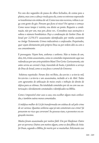 268 – 269
Fez uns dez segundos de pausa de olhos fechados, de costas para a
plateia, mas com a cabeça virada para ela, como se estivesse esperando
se transformar em estátua de sal. Como isso não ocorreu, voltou à car-
ga com gosto de gás: Pensam que ficou só nisso? Foi apenas o começo.
Como nosso tempo é restrito, vou direto ao ponto. Requeiro a conde-
nação, não por um, mas por...deixe ver... Consultou suas anotações e
soltou o número bombástico. Peço a condenação do Senhor Deus de
Israel por 2.270.371 assassinatos identificados por minha assistente
no Antigo Testamento. Crimes indiscutíveis e confessados. Perpetrados,
quer sejam diretamente pelo próprio Deus ou por ordem dele ou com o
seu consentimento.
E prosseguiu: Vejam bem, senhoras e senhores. Não se tratou de um,
dois, três, trinta assassinatos, como os cometidos impunemente aqui nas
redondezas por um certo pistoleiro Mané Tiro Certo. Curiosamente, este
antes servia ao coronel e hoje, travestido de beato, é pistoleiro a serviço
do Deus de Israel, como se esse fosse o coronel do Universo.
Soletrou repetindo: Foram dois mi-lhões, du-zen-tos e se-ten-ta mil,
tre-zen-tos e se-ten-ta e um assassinatos, incluído aí o de Abel. Todos
com agravantes de utilização de meios cruéis e inibição do direito de
defesa para as vítimas. Na totalidade cometidos por ele ou com sua au-
torização e devidamente constatados e identificados na Bíblia.
Como é impossível citar caso a caso, vou escolher alguns mais conheci-
dos, e também outros menos comentados.
A indefesa mulher de Ló foi transformada em estátua de sal pelo crime
de ser curiosa. Quantas senhoras aqui já não cometeram esse crime? Já
pensaram no risco que correram? As pessoas riam, o promotor era en-
graçado mesmo.
Muitos foram assassinados por motivo fútil. Um por blasfemar. Outro
por ser perverso. Outros sem motivo algum, como os dois filhos de Arão.
Já Onan, segundo a Bíblia, foi morto por se masturbar. Felizmente esse
1964 O Julgamento de Deus.indd 269 10/03/2014 13:33:03
 