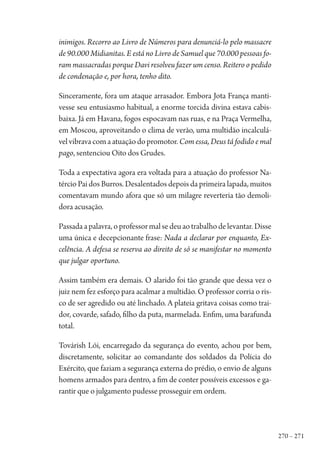 270 – 271
inimigos. Recorro ao Livro de Números para denunciá-lo pelo massacre
de 90.000 Midianitas. E está no Livro de Samuel que 70.000 pessoas fo-
ram massacradas porque Davi resolveu fazer um censo. Reitero o pedido
de condenação e, por hora, tenho dito.
Sinceramente, fora um ataque arrasador. Embora Jota França manti-
vesse seu entusiasmo habitual, a enorme torcida divina estava cabis-
baixa. Já em Havana, fogos espocavam nas ruas, e na Praça Vermelha,
em Moscou, aproveitando o clima de verão, uma multidão incalculá-
velvibravacomaatuaçãodopromotor.Com essa, Deus tá fodido e mal
pago, sentenciou Oito dos Grudes.
Toda a expectativa agora era voltada para a atuação do professor Na-
tércio Pai dos Burros. Desalentados depois da primeira lapada, muitos
comentavam mundo afora que só um milagre reverteria tão demoli-
dora acusação.
Passadaapalavra,oprofessormalsedeuaotrabalhodelevantar.Disse
uma única e decepcionante frase: Nada a declarar por enquanto, Ex-
celência. A defesa se reserva ao direito de só se manifestar no momento
que julgar oportuno.
Assim também era demais. O alarido foi tão grande que dessa vez o
juiz nem fez esforço para acalmar a multidão. O professor corria o ris-
co de ser agredido ou até linchado. A plateia gritava coisas como trai-
dor, covarde, safado, filho da puta, marmelada. Enfim, uma barafunda
total.
Továrish Lói, encarregado da segurança do evento, achou por bem,
discretamente, solicitar ao comandante dos soldados da Polícia do
Exército, que faziam a segurança externa do prédio, o envio de alguns
homens armados para dentro, a fim de conter possíveis excessos e ga-
rantir que o julgamento pudesse prosseguir em ordem.
1964 O Julgamento de Deus.indd 271 10/03/2014 13:33:03
 