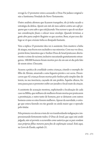 272 – 273
revogá-la. O promotor estava acusando o Deus Pai judaico original e
não a Santíssima Trindade do Novo Testamento.
Outro analista afirmou que ficassem tranquilos, ele já tinha sacado a
estratégia da defesa. Aposto um mês do meu salário contra um café pe-
queno que o cara sabe o que está fazendo. Vou escrever o que ele vai dizer
nas considerações finais e colocar nesse envelope. Quando terminar, a
gente abre para conferir. Registre-se que acertou. Bem, só por esse diá-
logo se vê que a tensão tinha se dissipado bastante.
Veio a réplica. O promotor deu vez à assistente. Esta manteve a linha
de ataque, mas focou nos excluídos e nas minorias. Com sua voz doce,
porém firme, lamentou que o Senhor Deus de Israel praticasse aberta-
menteocrimederacismo,inclusiveexecutandogratuitamenteestran-
geiros. 100.000 homens foram mortos por ele em um só dia pelo fato
de serem sírios. Chocante.
Acusou a prática de crueldade contra crianças, citando o exemplo do
filho de Abraão, amarrado a uma fogueira prestes a ser acesa. Desen-
cavou que 42 crianças foram mortas pelo Senhor pelo simples fato de
terem, na sua inocência, caçoado de um profeta. Àquelas alturas, fez
uma pausa para o promotor exibir aos jurados o local exato da citação.
A assistente de acusação mostrou, explicitando a localização de cada
casonaBíblia,quemilharesdemulheresforammortasporpraticarem
a prostituição, e outro tanto de homens, por se deitarem com outros
homens como se estes fossem mulheres. Apesar da suavidade, o estra-
go que estava fazendo era tão grande ou ainda maior que o operado
pelo titular.
Pelaprimeiravezelevouotomdevoztransbordandoindignaçãoeim-
pressionando fortemente todos. O Deus de Israel, que aqui está sendo
julgado, não só permite a escravidão como autoriza que os pais vendam
suas próprias filhas menores para fins de exploração sexual. Está aqui,
no Livro do Êxodo, capítulo 21.
1964 O Julgamento de Deus.indd 273 10/03/2014 13:33:04
 