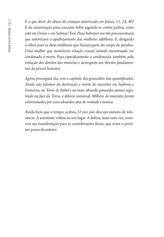 [15]Ataquecontradefesa
E o que dizer do abuso de crianças autorizado em Juízes, 11, 24, 40?
E da autorização para executar bebês jogando-os contra pedras, como
está em Oseias e em Salmos? Esse Deus hebraico era tão preconceituoso
que autorizava o apedrejamento das mulheres adúlteras. E, dirigindo
o olhar para as duas mulheres que faziam parte do corpo de jurados:
Uma mulher que mantivesse relação sexual estando menstruada era
condenada à morte. Peço especificamente a condenação, também, pela
violação dos direitos das minorias e desrespeito aos direitos fundamen-
tais da pessoa humana.
Agora, prosseguiu ela, vem o capítulo dos genocídios não quantificados.
Ainda não falamos da destruição e morte de inocentes em Sodoma e
Gomorra, na Torre de Babel e no mais absurdo genocídio jamais regis-
trado na face da Terra, o dilúvio universal. Milhões de inocentes foram
exterminados por esses absurdos atos de vontade e tirania.
Ainda bem que o tempo acabou. O juiz não deu um minuto de tole-
rância. A assistente voltou ao seu lugar. A defesa, mais uma vez, reser-
vou sua manifestação para as considerações finais, que eram o próxi-
mo passo do roteiro.
1964 O Julgamento de Deus.indd 274 10/03/2014 13:33:04
 