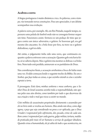 274 – 275
Acabou a zorra
A língua portuguesa é muito dinâmica e rica. As palavras, com o tem-
po, vão tomando novas conotações. Para um apreciador, é um deleite
acompanhar essa evolução.
A palavra zorra, por exemplo. Ali, em Boi Pintado, naquele tempo, ex-
pressava uma pelada de futebol onde não se conseguia formar sequer
um time. Funcionava assim: formava-se um pedaço de time que jo-
gava contra um único adversário, o goleiro. Se houvesse gol, era gol
mesmo dos atacantes. Se a bola fosse por fora, na trave ou o goleiro
defendesse, o gol era dele.
Até então, o julgamento tinha sido uma zorra, que continuaria en-
quanto a palavra estivesse com a acusação. Quantos gols esta havia fei-
to, só se saberia depois. Mas o goleiro iria mostrar as defesas e as bolas
fora. Nem tudo está perdido, animavam-se os partidários de Deus.
Nas considerações finais, a acusação arrebentou a boca do balão mais
uma vez. Evaldo começou lendo o seguinte trecho da Bíblia: Eu sou o
Senhor, que faço todas as coisas, o que sozinho estendi os céus e sozinho
espraiei a terra.
E prosseguiu: Está claro, minhas senhoras e meus senhores, que o Se-
nhor Deus de Israel assumiu sozinho toda a responsabilidade, não ape-
nas pelos seus atos diretos, como também por tudo o que decorresse da
sua criação e todo o mal que viesse a existir no mundo.
Citei milhões de assassinatos perpetrados diretamente e assumidos por
ele no livro onde se revelou aos homens. Mas ainda não disse, como digo
agora, e peço que seja considerado na pena a ser aplicada, que o Deus
Criador é responsável pelo sofrimento, dor, pecado, crime de cada um.
Bem como é responsável por cada guerra, golpe militar, tortura, malda-
de praticada pelo mais vil ser humano a serviço de qualquer ditadura.
Quando criou a humanidade, ele já sabia de tudo o que aconteceria, em
1964 O Julgamento de Deus.indd 275 10/03/2014 13:33:04
 