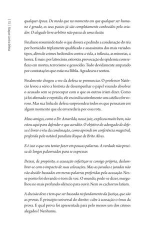 [15]Ataquecontradefesa
qualquer época. De modo que no momento em que qualquer ser huma-
no é gerado, os seus passos já são completamente conhecidos pelo cria-
dor. O alegado livre arbítrio não passa de uma ilusão.
Finalizouresumindotudooquedisseraepedindoacondenaçãodoréu
por homicídio triplamente qualificado e assassinatos dos mais variados
tipos, além de crimes hediondos contra a vida, a infância, as minorias, a
honra.Emais:porlatrocínio,extorsão,provocaçãodeepidemiacomre-
flexo em mortes, terrorismo e genocídio. Tudo devidamente amparado
por constatações que estão na Bíblia. Agradeceu e sentou.
Finalmente chegou a vez da defesa se pronunciar. O professor Natér-
cio levou a sério a história de desempenhar o papel visando absolver
o acusado sem se preocupar com o que os outros iriam dizer. Como
já foi afirmado e repetido, ele era indiscutivelmente um católico fervo-
roso. Mas sua linha de defesa surpreendeu todos os que pensaram em
algum momento que ele enveredaria por essa rota.
Meus amigos, como o Dr. Amarildo, nosso juiz, explicou muito bem, não
estou aqui para defender o que acredito. O objetivo do advogado de defe-
sa é livrar o réu da condenação, como aprendi em conferência magistral,
proferida pelo notável penalista Roque de Brito Alves.
E é isso o que vou tentar fazer em poucas palavras. A verdade não preci-
sa de longos palavreados para se expressar.
Deixei, de propósito, a acusação enfeitiçar-se consigo própria, deslum-
brar-se com o impacto de suas colocações. Mas as juradas e jurados não
vão decidir baseados em meras palavras proferidas pela acusação. Nes-
se ponto foi elevando o tom de voz. O mundo, pode-se dizer, mergu-
lhou no mais profundo silêncio para ouvir. Nem os cachorros latiam.
A decisão deve e tem que ser baseada no fundamento da Justiça, que são
as provas. É princípio universal do direito: cabe à acusação o ônus da
prova. E qual prova foi apresentada para pelo menos um dos crimes
alegados? Nenhuma.
1964 O Julgamento de Deus.indd 276 10/03/2014 13:33:04
 