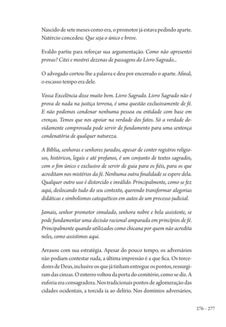 276 – 277
Nascido de sete meses como era, o promotor já estava pedindo aparte.
Natércio concedeu: Que seja o único e breve.
Evaldo partiu para reforçar sua argumentação. Como não apresentei
provas? Citei e mostrei dezenas de passagens do Livro Sagrado...
O advogado cortou-lhe a palavra e deu por encerrado o aparte. Afinal,
o escasso tempo era dele.
Vossa Excelência disse muito bem. Livro Sagrado. Livro Sagrado não é
prova de nada na justiça terrena, é uma questão exclusivamente de fé.
E não podemos condenar nenhuma pessoa ou entidade com base em
crenças. Temos que nos apoiar na verdade dos fatos. Só a verdade de-
vidamente comprovada pode servir de fundamento para uma sentença
condenatória de qualquer natureza.
A Bíblia, senhoras e senhores jurados, apesar de conter registros religio-
sos, históricos, legais e até profanos, é um conjunto de textos sagrados,
com o fim único e exclusivo de servir de guia para os fiéis, para os que
acreditam nos mistérios da fé. Nenhuma outra finalidade se espere dela.
Qualquer outro uso é distorcido e inválido. Principalmente, como se fez
aqui, deslocando tudo do seu contexto, querendo transformar alegorias
didáticas e simbolismos catequéticos em autos de um processo judicial.
Jamais, senhor promotor simulado, senhora nobre e bela assistente, se
pode fundamentar uma decisão racional amparada em princípios de fé.
Principalmente quando utilizados como chicana por quem não acredita
neles, como assistimos aqui.
Arrasou com sua estratégia. Apesar do pouco tempo, os adversários
não podiam contestar nada, a última impressão é a que fica. Os torce-
doresdeDeus,inclusiveosquejátinhamentregueospontos,ressurgi-
ram das cinzas. O enterro voltou da porta do cemitério, como se diz. A
euforia era consagradora. Nos tradicionais pontos de aglomeração das
cidades ocidentais, a torcida ia ao delírio. Nos domínios adversários,
1964 O Julgamento de Deus.indd 277 10/03/2014 13:33:04
 