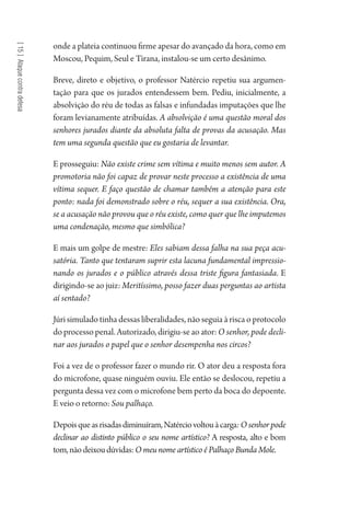 [15]Ataquecontradefesa
onde a plateia continuou firme apesar do avançado da hora, como em
Moscou, Pequim, Seul e Tirana, instalou-se um certo desânimo.
Breve, direto e objetivo, o professor Natércio repetiu sua argumen-
tação para que os jurados entendessem bem. Pediu, inicialmente, a
absolvição do réu de todas as falsas e infundadas imputações que lhe
foram levianamente atribuídas. A absolvição é uma questão moral dos
senhores jurados diante da absoluta falta de provas da acusação. Mas
tem uma segunda questão que eu gostaria de levantar.
E prosseguiu: Não existe crime sem vítima e muito menos sem autor. A
promotoria não foi capaz de provar neste processo a existência de uma
vítima sequer. E faço questão de chamar também a atenção para este
ponto: nada foi demonstrado sobre o réu, sequer a sua existência. Ora,
se a acusação não provou que o réu existe, como quer que lhe imputemos
uma condenação, mesmo que simbólica?
E mais um golpe de mestre: Eles sabiam dessa falha na sua peça acu-
satória. Tanto que tentaram suprir esta lacuna fundamental impressio-
nando os jurados e o público através dessa triste figura fantasiada. E
dirigindo-se ao juiz: Meritíssimo, posso fazer duas perguntas ao artista
aí sentado?
Júri simulado tinha dessas liberalidades, não seguia à risca o protocolo
do processo penal. Autorizado, dirigiu-se ao ator: O senhor, pode decli-
nar aos jurados o papel que o senhor desempenha nos circos?
Foi a vez de o professor fazer o mundo rir. O ator deu a resposta fora
do microfone, quase ninguém ouviu. Ele então se deslocou, repetiu a
pergunta dessa vez com o microfone bem perto da boca do depoente.
E veio o retorno: Sou palhaço.
Depoisqueasrisadasdiminuíram,Natérciovoltouàcarga:Osenhorpode
declinar ao distinto público o seu nome artístico? A resposta, alto e bom
tom,nãodeixoudúvidas:O meu nome artístico é Palhaço Bunda Mole.
1964 O Julgamento de Deus.indd 278 10/03/2014 13:33:04
 