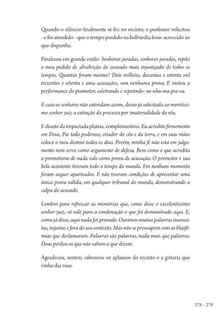 278 – 279
Quando o silêncio finalmente se fez no recinto, o professor solicitou
- e foi atendido - que o tempo perdido na balbúrdia fosse acrescido ao
que dispunha.
Finalizou em grande estilo: Senhoras juradas, senhores jurados, repito
o meu pedido de absolvição do acusado mais injustiçado de todos os
tempos. Quantas foram mesmo? Dois milhões, duzentas e setenta mil
trezentos e setenta e uma acusações, sem nenhuma prova. E imitou a
performance do promotor, soletrando e repetindo: ne-nhu-ma pro-va.
E caso os senhores não entendam assim, deixo já solicitada ao meritíssi-
mo senhor juiz a extinção do processo por imaterialidade do réu.
E diante da impactada plateia, complementou: Eu acredito firmemente
em Deus, Pai todo poderoso, criador do céu e da terra, e em suas mãos
coloco o meu destino todos os dias. Porém, minha fé não está em julga-
mento nem serve como argumento de defesa. Bem como o que acredita
a promotoria de nada vale como prova de acusação. O promotor e sua
bela assistente tiveram todo o tempo do mundo. Em nenhum momento
foram sequer aparteados. E não tiveram condições de apresentar uma
única prova válida, em qualquer tribunal do mundo, demonstrando a
culpa do acusado.
Lembro para refrescar as memórias que, como disse o excelentíssimo
senhor juiz, só vale para a condenação o que foi demonstrado aqui. E,
como já disse, aqui nada foi provado. Ouvimos muitas palavras insensa-
tas, injustas e fora do seu contexto. Mas não se preocupem com as blasfê-
mias que declamaram. Palavras são palavras, nada mais que palavras.
Deus perdoa os que não sabem o que dizem.
Agradeceu, sentou, saboreou os aplausos do recinto e a gritaria que
vinha das ruas.
1964 O Julgamento de Deus.indd 279 10/03/2014 13:33:04
 
