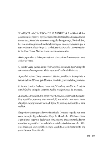 282 – 283
Somente após cerca de 15 minutos a algazarra
acalmou e foi possível o prosseguimento dos trabalhos. É verdade que
nem o juiz, Amarildo, nem o encarregado da segurança, Továrish Lói,
fizeram muita questão de restabelecer logo a ordem. Deixaram que a
tensão acumulada ao longo da tarde fosse extravasada, tanto no recin-
to do Cine-Teatro Navona como no resto do mundo.
Assim, quando a relativa paz voltou a reinar, Amarildo começou a re-
colher os votos.
O jurado Cecéu Barros, como vota? Absolvo, excelência. Ninguém pode
ser condenado sem provas. Muito menos o Criador do Universo.
A jurada Luciana Lima, como vota? Absolvo, excelência. Acompanho a
tesedadefesa.Alémdoquê,Deusésóbondade,generosidadeegrandeza.
O jurado Alarico Barbosa, como vota? Condeno, excelência. A defesa
não defendeu, saiu pela tangente. Acolho os argumentos da acusação.
A jurada Marinalda Silva, como vota? Condeno, senhor juiz. Sou cató-
lica, apostólica, romana, uma moça de fé, mas minha consciência man-
da julgar o que presenciei aqui. A defesa foi omissa, a acusação se saiu
melhor.
É repetitivo dizer que cada voto favorável a Deus era seguido por uma
comemoração digna da final da Copa do Mundo de 1958. No recinto
e em muitos lugares a declaração condenatória era acompanhada por
um silêncio parecido com o do Maracanã depois do fracasso de 1950.
Nos locais em que o público estava dividido, o comportamento era
naturalmente diversificado.
1964 O Julgamento de Deus.indd 283 10/03/2014 13:33:04
 