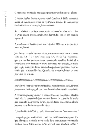 [16]Ovotodecisivo
O mundo de respiração presa acompanhava o andamento do placar.
O jurado Joselito Travassos, como vota? Condeno. A Bíblia vem sendo
usada há séculos como prova da existência e dos atos de Deus, merece
crédito irrestrito. A acusação foi convincente.
Se o próximo voto fosse novamente pela condenação, seria o fim
e Deus estaria irremediavelmente derrotado. Fez-se um silêncio
sepulcral.
A jurada Marta Cecília, como vota? Absolvo. O Senhor é meu pastor e
nada me faltará.
Jota França naquele instante alcançava o seu recorde como a maior
audiência radiofônica de todos os tempos. Ciente da responsabilidade
que pesava sobre os seus ombros, vinha dando o melhor de si desde o
começo da tarde. Além disso, estava dominado pela emoção, de modo
que exigiu o máximo de sua aclamada capacidade pulmonar e do vo-
zeirão que a natureza lhe deu. Quando saiu o empate, berrou do mais
profundo do seu ser:
Empatoooooooooooooooooooooooooooooooooooooooooooouuu...
Enquantooseubradoretumbanteaindaecoavamundoafora,teveum
passamentoecaiuapagadoemcimadaacanhadamesadetransmissão.
A cobertura prosseguiu com o som de todos os microfones abertos,
resultado do desmaio de Jota sobre os botões de controle, de modo
que o mundo inteiro pode ouvir o juiz se dirigir e solicitar ao último
jurado o voto absolutamente decisivo:
O jurado Adeclínio Vieira, conhecido como Cumpade Deca, como vota?
Cumpade pegou o microfone e, antes de justificar o voto, aproveitou
que falava para o mundo e deu, vindo dele, um surpreendente recado
político. Como todos sabem, o País vive sob uma ditadura militar. A
1964 O Julgamento de Deus.indd 284 10/03/2014 13:33:04
 