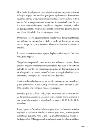 284 – 285
ideia inicial do julgamento era realmente contestar o regime e o sistema
e desafiar a Igreja conservadora que apoiou o golpe militar. Porém nossa
iniciativa ganhou uma dimensão inesperada que surpreendeu a todos e
deu ao País uma oportunidade de respirar democracia de novo. Só por
isso, tudo teria valido a pena. Agradeceu à imprensa mundial, a todos
os que ajudaram na realização do evento, inclusive ao governo. Puxou
um Viva a Liberdade! E se preparou para votar.
O meu voto é ... efezaquelesuspensecaracterísticodosapresentadores
dos prêmios de cinema. Na verdade, o vacilo foi decorrente de uma
dúvida inesperada que o acometeu. O coração disparou, as mãos sua-
ram frio.
Exatamentenessemomentoalguémdaplateiasoltouogritofatal:Ga-
rapa, filho da puta!
Ninguém tinha prestado atenção. Aproveitando o relaxamento da se-
gurança naqueles momentos emocionantes e decisivos, o doido tinha
entrado no recinto e se posicionado no primeiro degrau da pequena
escada que dava acesso ao palco. Ouvir seu nome gritado debochada-
mente era a senha para ele se espalhar. Não deu outra.
Alucinado, brandindo o cacete de jucá ferrado que sempre conduzia,
partiu para cima da plateia. Cumpade teve que correr para tentar con-
tê-lo, instalou-se a confusão. Nisso, a luz apagou.
Sentindo que era o fim da linha, o juiz aproveitou que o seu som ain-
da funcionava, anunciou aos gritos que a sessão estava suspensa e
que os trabalhos seriam reiniciados ali mesmo, às 14:30 do dia 11 de
setembro.
É que o próprio Amarildo tinha compromissos profissionais nos dias
seguintes e raciocinou rápido: Se marcar para antes, vão ter que me
substituir, o que não é bom. O dia 11 é feriado municipal, o cinema es-
tará disponível. O País ganha alguns dias extras de liberdade e a cidade
1964 O Julgamento de Deus.indd 285 10/03/2014 13:33:04
 