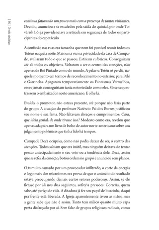 [16]Ovotodecisivo
continua faturando um pouco mais com a presença de tantos visitantes.
Decidiu, anunciou e se escafedeu pela saída do quintal, por onde To-
várish Lói já providenciava a retirada em segurança de todos os parti-
cipantes do espetáculo.
A confusão nas ruas era tamanha que nem foi possível reunir todos os
Tetéus naquela noite. Mais uma vez na privacidade da casa de Cumpa-
de, avaliaram tudo o que se passou. Estavam eufóricos. Conseguiram
até ali todos os objetivos. Voltaram a ser o centro das atenções, não
apenas de Boi Pintado como do mundo. A palavra Tetéu só perdia, na-
quele momento em termos de reconhecimento no exterior, para Pelé
e Garrincha. Apagaram temporariamente os Fantasmas Vermelhos,
esses jamais conseguiriam tanta notoriedade como eles. Só se seques-
trassem o embaixador norte-americano. E olhe lá.
Evaldo, o promotor, não estava presente, até porque não fazia parte
do grupo. A atuação do professor Natércio Pai dos Burros justificou
seu nome e sua fama. Não faltavam abraços e cumprimentos: Cara,
que ideia genial, de onde tirasse isso? Modesto como era, revelou que
apenasadaptaraumlivrodebolsodeautornorte-americanosobreum
julgamento polêmico que tinha lido há tempos.
Cumpade Deca ocupava, como não podia deixar de ser, o centro das
atenções. Todos sabiam que era inútil, mas ninguém deixava de tentar
pescar antecipadamente o seu voto ou a tendência dele. Deca, assim
queserefezdaemoção,botouordemnogrupoeanunciouseusplanos.
O tumulto causado por um provocador infiltrado, o corte da energia
e logo mais dos microfones era prova de que o anúncio do resultado
estava preocupando demais certos setores poderosos. Assim, se ele
ficasse por ali nos dias seguintes, sofreria pressões. Correria, quem
sabe, até perigo de vida. A ditadura já fez seu papel de boazinha, daqui
pra frente está liberada. A Igreja aparentemente lavou as mãos, mas
a gente sabe que não é assim. Tanto tem milico quanto muito capa
preta disfarçado por aí. Sem falar de grupos religiosos radicais, como
1964 O Julgamento de Deus.indd 286 10/03/2014 13:33:04
 