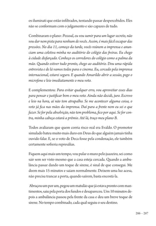 286 – 287
os iluminati que estão infiltrados, tentando passar despercebidos. Eles
não se conformam com o julgamento e são capazes de tudo.
Combinaram o plano: Pessoal, eu vou sumir para um lugar secreto, não
vou dar nem pista para nenhum de vocês. Assim, é mais fácil escapar das
pressões. No dia 11, começo da tarde, vocês reúnem a imprensa e anun-
ciam uma coletiva minha no auditório do colégio das freiras. Eu chego
à cidade disfarçado. Conheço os corredores do colégio como a palma da
mão. Quando estiver tudo pronto, chego ao auditório. Dou uma rápida
entrevista e de lá vamos todos para o cinema. Eu, cercado pela imprensa
internacional, estarei seguro. E quando Amarildo abrir a sessão, pego o
microfone e leio imediatamente o meu voto.
E complementou: Para evitar qualquer erro, vou aproveitar esses dias
para pensar e justificar bem o meu voto. Ainda não decidi, juro. Escrevo
e leio na hora, aí não tem atrapalho. Se me acontecer alguma coisa, o
voto já fica nas mãos da imprensa. Daí para a frente nem eu sei o que
fazer. Se for pela absolvição, não tem problema, fico por aqui. Se for con-
tra, minha cabeça estará a prêmio. Até lá, traço meu plano B.
Todos avaliaram que quem corria risco real era Evaldo. O promotor
simulado bateu muito mais duro em Deus do que alguém jamais tinha
ouvido falar. E, se o voto de Deca fosse pela condenação, ele também
certamente sofreria represálias.
Fiquemaquimaisumtempo,voupularomuropelojuazeiro,seicomo
sair sem ser visto mesmo que a casa esteja cercada. Quando a ambu-
lância passar dando um toque de sirene, é sinal de que consegui. Me
deem mais 15 minutos e saiam normalmente. Deixem uma luz acesa,
não precisa trancar a porta, quando saírem, basta encostá-la.
Abraçouumporum,pegouummatulãoquejáestavaprontocomman-
timentos,saiupelaportadosfundosedesapareceu.Uns10minutosde-
pois a ambulância passou pela frente da casa e deu um breve toque de
sirene. No tempo combinado, cada qual seguiu o seu destino.
1964 O Julgamento de Deus.indd 287 10/03/2014 13:33:04
 