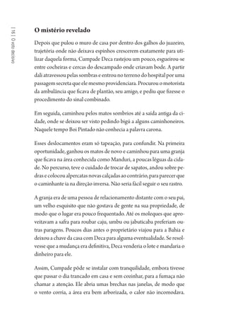 [16]Ovotodecisivo
O mistério revelado
Depois que pulou o muro de casa por dentro dos galhos do juazeiro,
trajetória onde não deixava espinhos crescerem exatamente para uti-
lizar daquela forma, Cumpade Deca rastejou um pouco, esgueirou-se
entre cocheiras e cercas do descampado onde criavam bode. A partir
dali atravessou pelas sombras e entrou no terreno do hospital por uma
passagem secreta que ele mesmo providenciara. Procurou o motorista
da ambulância que ficava de plantão, seu amigo, e pediu que fizesse o
procedimento do sinal combinado.
Em seguida, caminhou pelos matos sombrios até a saída antiga da ci-
dade, onde se deixou ser visto pedindo bigú a alguns caminhoneiros.
Naquele tempo Boi Pintado não conhecia a palavra carona.
Esses deslocamentos eram só tapeação, para confundir. Na primeira
oportunidade, ganhou os matos de novo e caminhou para uma granja
que ficava na área conhecida como Manduri, a poucas léguas da cida-
de. No percurso, teve o cuidado de trocar de sapatos, andou sobre pe-
drasecolocoualpercatasnovascalçadasaocontrário,paraparecerque
o caminhante ia na direção inversa. Não seria fácil seguir o seu rastro.
A granja era de uma pessoa de relacionamento distante com o seu pai,
um velho esquisito que não gostava de gente na sua propriedade, de
modo que o lugar era pouco frequentado. Até os moleques que apro-
veitavam a safra para roubar caju, umbu ou jabuticaba preferiam ou-
tras paragens. Poucos dias antes o proprietário viajou para a Bahia e
deixou a chave da casa com Deca para alguma eventualidade. Se resol-
vesse que a mudança era definitiva, Deca venderia o lote e mandaria o
dinheiro para ele.
Assim, Cumpade pôde se instalar com tranquilidade, embora tivesse
que passar o dia trancado em casa e sem cozinhar, para a fumaça não
chamar a atenção. Ele abria umas brechas nas janelas, de modo que
o vento corria, a área era bem arborizada, o calor não incomodava.
1964 O Julgamento de Deus.indd 288 10/03/2014 13:33:04
 