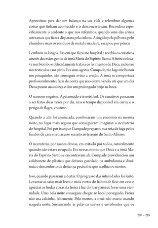 288 – 289
Aproveitou para dar um balanço na sua vida e relembrar algumas
coisas que tinham acontecido e o desconcertavam. Recordava espe-
cificamente o acidente a que nos referimos, quando uma das armas
artesanaisquefizeradispararapelaculatra.Atingidopelapólvora,pelo
chumbo e mais os resíduos de metal e madeira, escapou por pouco.
Lembrou os longos dias em que ficou no hospital e recebia os curativos
atravésdasmãosgentisdairmãMariadoEspíritoSanto.Afreiracoloca-
vaumbiomboedelicadamentetratavaosferimentosdeDeca,inclusive
nostestículosenopênis.Eraumaagonia.Cumpade,tãologomelhorou
um pouquinho, não conseguia evitar a ereção. A irmã se comportava
profissionalmente; fazia de conta que não estava vendo, até que um dia
Deca puxou sua cabeça e deu um prolongado beijo na boca.
O namoro engatou. Apaixonado e irresistível. Os curativos passaram
a ser feitos duas vezes por dia, mas o tempo disponível era curto, e o
perigo de flagra, enorme.
Quando a alta foi anunciada, combinaram um encontro na mesma
noite, no lugar mais seguro que conseguiram imaginar: o necrotério
dohospital.FoiporissoqueCumpadepreparousuarotadefugapelos
fundos de casa e seu acesso secreto ao terreno do Santo Afonso.
O necrotério, por razões óbvias, era evitado por todos, naturalmente
quando não estava ocupado. Era nessas noites que Deca e a irmã Ma-
ria do Espírito Santo se encontravam ali. Cumpade providenciou um
colchonete de plástico que deixava guardado na ambulância e dimi-
nuía o desconforto de deitar na pedra fria que acolhia os mortos.
Isso, quando passaram a deitar. O progresso das intimidades foi lento.
Levantar as saias mais leves e mais curtas do hábito de ficar em casa e
apreciar as lindas coxas da freira à luz do luar pareceu levar uma eter-
nidade. Uma bela noite conseguiu chegar ao local perseguido. Freira
não usa calcinha, felizmente. Pelo menos, a irmã não estava usando
naquela noite. Sussurrando as palavras suaves e envolventes que os
1964 O Julgamento de Deus.indd 289 10/03/2014 13:33:04
 