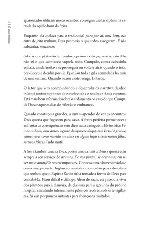 [16]Ovotodecisivo
apaixonados utilizam nessas ocasiões, conseguiu ajeitar o pênis na en-
trada do aquilo-bom da freira.
Enquanto ela apelava para o tradicional para por aí, meu bem, não
entra de jeito nenhum, Deca prometia o que todos asseguram: É só a
cabecinha, meu amor.
Sabe-sequepênisnãotemombros,passouacabeça,passaoresto.Mas
não foi o que aconteceu naquela noite. Cumpade, com a cabecinha
enfiada, ainda hesitava se prosseguia ou voltava atrás quando o tesão
prevaleceu e decidiu por ele. Ejaculou toda a gala acumulada há mais
de uma semana. Quando puxou a estrovenga, foi tarde.
O leitor que vem acompanhando o desenrolar da narrativa desde o
início já juntou os pontos do novelo e sabe o resultado dessa aventura.
Está mais bem informado sobre o andamento do caso do que Cumpa-
de Deca naqueles dias de reflexão e lembranças.
Quando constatou a gravidez, a irmã suspendeu de vez os encontros.
Deca queria que fugissem para casar. A freira preferia permanecer e
enfrentar as consequências sem dizer nada a ninguém. Ele insistia: Va-
mos embora, meu amor, a gente desaparece daqui, esse Brasil é grande,
vamos viver como marido e mulher em algum lugar e criar nossos filhos,
seremos felizes. Tudo inútil.
A freira também amava Deca, porém amava mais a Deus e queria estar
sempre a seu serviço. Se erramos, Ele nos punirá; se acertamos em vi-
ver nosso amor, Ele nos recompensará. Contava com o hímen inviolado
como uma proteção. Ingênua ou meio louca, não deu para saber, disse
que sonhou que o Espírito Santo tinha tomado a forma de Deca para
concebê-la. Ficou difícil o diálogo. Além do mais, ela passou a viver
dos plantões para a clausura, da clausura para a igrejinha do próprio
hospital, circulando internamente pelos corredores, sob forte vigilân-
cia. Só saía por poucos instantes para abençoar a multidão.
1964 O Julgamento de Deus.indd 290 10/03/2014 13:33:04
 