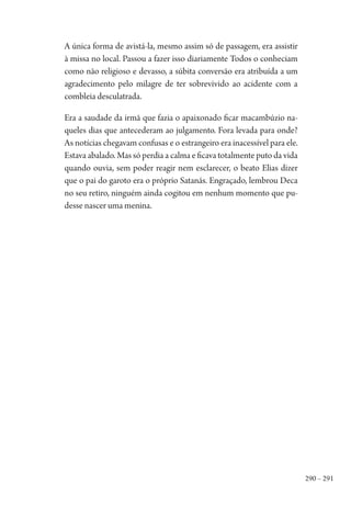 290 – 291
A única forma de avistá-la, mesmo assim só de passagem, era assistir
à missa no local. Passou a fazer isso diariamente Todos o conheciam
como não religioso e devasso, a súbita conversão era atribuída a um
agradecimento pelo milagre de ter sobrevivido ao acidente com a
combleia desculatrada.
Era a saudade da irmã que fazia o apaixonado ficar macambúzio na-
queles dias que antecederam ao julgamento. Fora levada para onde?
As notícias chegavam confusas e o estrangeiro era inacessível para ele.
Estava abalado. Mas só perdia a calma e ficava totalmente puto da vida
quando ouvia, sem poder reagir nem esclarecer, o beato Elias dizer
que o pai do garoto era o próprio Satanás. Engraçado, lembrou Deca
no seu retiro, ninguém ainda cogitou em nenhum momento que pu-
desse nascer uma menina.
1964 O Julgamento de Deus.indd 291 10/03/2014 13:33:04
 