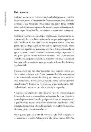 [16]Ovotodecisivo
Voto secreto
O último jurado estava realmente embaralhado quanto ao conteúdo
doseuvoto.AirmãMariaeraumdosfatoresdessaconfusão.Elaficaria
sabendo? O que pensaria? Se fosse seguir os ditames da sua vontade,
votava pela condenação e pronto. Se usasse a razão, o voto era para ab-
solver, o que, além disso, lhe causaria com certeza menos problemas.
Porém sua escolha como jurado por unanimidade e sem entrar na lis-
ta do sorteio decorria da irrestrita confiança que todos depositavam
nele. Confiavam na sua capacidade de ser justo, separar como nin-
guém o joio do trigo. Nem era para dar sua opinião pessoal e muito
menos para agradar sua namorada secreta, a freira aprisionada em
algum convento remoto em outro continente. A rigor, repensou, ela
não queria que ele votasse por Deus ou contra Deus. Se estivesse ao
seu lado opinaria para que decidisse de acordo com a sua consciência.
Esse voto independente, sem querer agradar a A ou a B, a faria ficar
orgulhosa dele.
Durante a noite saía para olhar as estrelas, ouvir os grilos e sapos, sen-
tir a brisa fria beijar seu rosto. Assim passou os dias, alheio a tudo que
estava acontecendo no mundo. Nem queria saber de nada, repercus-
sões, expectativas, mobilizações, nenhum assunto lhe dizia respeito
naqueles dias. O desinteresse era tanto que sequer verificou se a bate-
ria do rádio da casa estava em ordem. Não ligou o aparelho.
Asuspensãodojulgamentofuncionouparaelecomoumainterrupção
dotempo.Retomariaanormalidadesódepoisdedaroseuvoto.Atélá
o mundo permaneceria parado, qualquer novidade podia contaminar
o que observara no júri. Era isso que embasaria a sua decisão. Tinha
uma linha de raciocínio esboçada, sentia que era muito boa, mas ainda
não conseguira expressar com clareza.
Assim passou parte da noite da véspera do ato final escrevendo e
reescrevendo o seu voto. Sabia que iria falar para o mundo todo. Seu
1964 O Julgamento de Deus.indd 292 10/03/2014 13:33:04
 