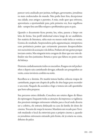 292 – 293
parecer seria analisado por juristas, teólogos, governantes, jornalistas
os mais credenciados do mundo. Não podia fazer feio, decepcionar
sua cidade, seus amigos e parentes. A mãe, onde quer que estivesse,
aproveitaria a oportunidade para, pela primeira vez, ficar orgulhosa
dele - sempre fora um filho relapso e problemático para os pais.
Quando o documento ficou pronto, leu, releu, passou a limpo em
letra de forma. Seu perfil intelectual estava longe de ser analfabeto.
Em matéria de literatura, sabia mais ou menos onde tinha as ventas.
Gostou do resultado. Surpreenderia pela argumentação; interpretava
com pertinência pontos que certamente passaram desapercebidos
nos raciocínios da acusação e da defesa. Podiam até não gostar porque
torciam contra. Mas ninguém teria coragem de dizer que seu voto de-
finidor não fora justíssimo. Botaria o peso que faltava no prato certo
da balança.
Destruiu cuidadosamente todos os rascunhos. Rasgou em mil pedaci-
nhos e depois saiu caminhando devagar, soltando aos pouquinhos ao
vento, como invisíveis confetes na noite.
Recolheu-se e dormiu. De manhã tomou banho, colocou roupas de
caminhante, pegou um chapéu de palha de abas largas para esconder
o seu rosto. Naquele dia acendeu o fogo e tomou um café quentinho
que bem sabia preparar.
Seu percurso estava definido. Concebeu um roteiro digno de filmes
de espionagem. Enquanto todas as atenções da imprensa e a vigilância
dos prováveis inimigos estivessem voltadas para o local onde deveria
ser a coletiva, ele entraria disfarçado na casa da família do dono do
cinema. Trocaria de roupa lá mesmo. Mandaria um recado para Tová-
rish mudando o local da entrevista para o próprio cinema e, quando
os jornalistas estivessem entrando pela frente, ele já estaria na coxia,
debaixo do palco.
1964 O Julgamento de Deus.indd 293 10/03/2014 13:33:04
 