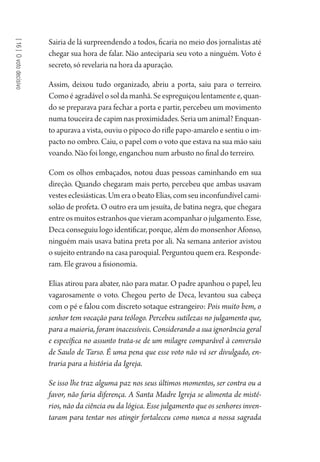 [16]Ovotodecisivo
Sairia de lá surpreendendo a todos, ficaria no meio dos jornalistas até
chegar sua hora de falar. Não anteciparia seu voto a ninguém. Voto é
secreto, só revelaria na hora da apuração.
Assim, deixou tudo organizado, abriu a porta, saiu para o terreiro.
Como é agradável o sol da manhã. Se espreguiçou lentamente e, quan-
do se preparava para fechar a porta e partir, percebeu um movimento
numa touceira de capim nas proximidades. Seria um animal? Enquan-
to apurava a vista, ouviu o pipoco do rifle papo-amarelo e sentiu o im-
pacto no ombro. Caiu, o papel com o voto que estava na sua mão saiu
voando. Não foi longe, enganchou num arbusto no final do terreiro.
Com os olhos embaçados, notou duas pessoas caminhando em sua
direção. Quando chegaram mais perto, percebeu que ambas usavam
vesteseclesiásticas.UmeraobeatoElias,comseuinconfundívelcami-
solão de profeta. O outro era um jesuíta, de batina negra, que chegara
entreosmuitosestranhosquevieramacompanharojulgamento.Esse,
Deca conseguiu logo identificar, porque, além do monsenhor Afonso,
ninguém mais usava batina preta por ali. Na semana anterior avistou
o sujeito entrando na casa paroquial. Perguntou quem era. Responde-
ram. Ele gravou a fisionomia.
Elias atirou para abater, não para matar. O padre apanhou o papel, leu
vagarosamente o voto. Chegou perto de Deca, levantou sua cabeça
com o pé e falou com discreto sotaque estrangeiro: Pois muito bem, o
senhor tem vocação para teólogo. Percebeu sutilezas no julgamento que,
para a maioria, foram inacessíveis. Considerando a sua ignorância geral
e específica no assunto trata-se de um milagre comparável à conversão
de Saulo de Tarso. É uma pena que esse voto não vá ser divulgado, en-
traria para a história da Igreja.
Se isso lhe traz alguma paz nos seus últimos momentos, ser contra ou a
favor, não faria diferença. A Santa Madre Igreja se alimenta de misté-
rios, não da ciência ou da lógica. Esse julgamento que os senhores inven-
taram para tentar nos atingir fortaleceu como nunca a nossa sagrada
1964 O Julgamento de Deus.indd 294 10/03/2014 13:33:04
 