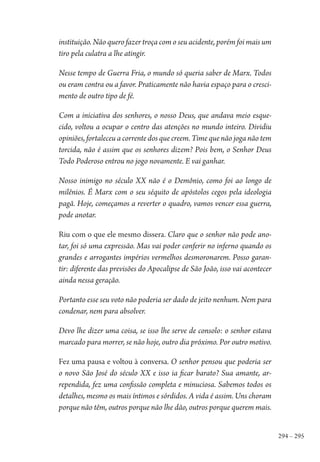 294 – 295
instituição. Não quero fazer troça com o seu acidente, porém foi mais um
tiro pela culatra a lhe atingir.
Nesse tempo de Guerra Fria, o mundo só queria saber de Marx. Todos
ou eram contra ou a favor. Praticamente não havia espaço para o cresci-
mento de outro tipo de fé.
Com a iniciativa dos senhores, o nosso Deus, que andava meio esque-
cido, voltou a ocupar o centro das atenções no mundo inteiro. Dividiu
opiniões, fortaleceu a corrente dos que creem. Time que não joga não tem
torcida, não é assim que os senhores dizem? Pois bem, o Senhor Deus
Todo Poderoso entrou no jogo novamente. E vai ganhar.
Nosso inimigo no século XX não é o Demônio, como foi ao longo de
milênios. É Marx com o seu séquito de apóstolos cegos pela ideologia
pagã. Hoje, começamos a reverter o quadro, vamos vencer essa guerra,
pode anotar.
Riu com o que ele mesmo dissera. Claro que o senhor não pode ano-
tar, foi só uma expressão. Mas vai poder conferir no inferno quando os
grandes e arrogantes impérios vermelhos desmoronarem. Posso garan-
tir: diferente das previsões do Apocalipse de São João, isso vai acontecer
ainda nessa geração.
Portanto esse seu voto não poderia ser dado de jeito nenhum. Nem para
condenar, nem para absolver.
Devo lhe dizer uma coisa, se isso lhe serve de consolo: o senhor estava
marcado para morrer, se não hoje, outro dia próximo. Por outro motivo.
Fez uma pausa e voltou à conversa. O senhor pensou que poderia ser
o novo São José do século XX e isso ia ficar barato? Sua amante, ar-
rependida, fez uma confissão completa e minuciosa. Sabemos todos os
detalhes, mesmo os mais íntimos e sórdidos. A vida é assim. Uns choram
porque não têm, outros porque não lhe dão, outros porque querem mais.
1964 O Julgamento de Deus.indd 295 10/03/2014 13:33:04
 