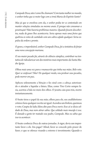 [16]Ovotodecisivo
Cumpade Deca, não é como lhe chamam? Com tanta mulher no mundo,
o senhor tinha que se meter logo com a irmã Maria do Espírito Santo?
Mas já que se envolveu com ela, o senhor podia ter se contentado em
manter relações simuladas ou mesmo anais. E porque não consumar a
penetração? Não haveria problemas maiores. Quando fossem descober-
tos, nada de grave lhes aconteceria. Seria apenas mais uma freira que
quebrou os votos de castidade com um cabra safado qualquer. Seria ex-
pulsa da ordem e pronto.
O grave, o imperdoável, senhor Cumpade Deca, foi a tentativa de forjar
uma nova concepção mariana.
O seu maior pecado foi, através do silêncio cúmplice, contribuir na ten-
tativa de ridicularizar um dos mistérios mais importantes da Santa Ma-
dre Igreja.
Olhou mais uma vez para o manuscrito que tinha nas mãos. Belo voto.
Quer se confessar? Não? De qualquer modo, vou perdoar seus pecados,
pode morrer em paz.
Aplicou solenemente a bênção e fez sinal com a cabeça autorizan-
do o atirador a liquidar a fatura. Elias, como Tiro Certo sempre fa-
zia, acertou a bala no meio dos olhos. O jesuíta caiu para trás, morto
instantaneamente.
O beato tirou o papel da sua mão, olhou para ele, seu analfabetismo
crônico fazia qualquer escrita ser igual. Acendeu um fósforo, queimou
o voto. Cuspiu de lado, falou alto para Deca ouvir. Esse aí se dizia sol-
dado de Deus, mas nem atirar sabia. Que soldado mais mucufa é esse.
É danado a gente ter matado esse padre, Cumpade. Mas eu sabia que
isso ia acontecer.
O beato conhecia Deca de outras jornadas. A rigor, devia um impor-
tante favor a ele. Iria pagar? Afinal, favor se concede pelo prazer de
fazer; o que se oferece visando a retorno é investimento. Quando o
1964 O Julgamento de Deus.indd 296 10/03/2014 13:33:04
 