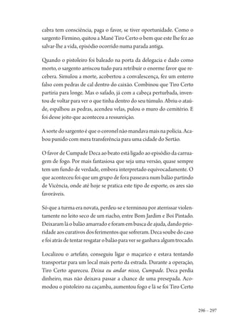 296 – 297
cabra tem consciência, paga o favor, se tiver oportunidade. Como o
sargento Firmino, quitou a Mané Tiro Certo o bem que este lhe fez ao
salvar-lhe a vida, episódio ocorrido numa parada antiga.
Quando o pistoleiro foi baleado na porta da delegacia e dado como
morto, o sargento arriscou tudo para retribuir o enorme favor que re-
cebera. Simulou a morte, acobertou a convalescença, fez um enterro
falso com pedras de cal dentro do caixão. Combinou que Tiro Certo
partiria para longe. Mas o safado, já com a cabeça perturbada, inven-
tou de voltar para ver o que tinha dentro do seu túmulo. Abriu o ataú-
de, espalhou as pedras, acendeu velas, pulou o muro do cemitério. E
foi desse jeito que aconteceu a ressureição.
A sorte do sargento é que o coronel não mandava mais na polícia. Aca-
bou punido com mera transferência para uma cidade do Sertão.
O favor de Cumpade Deca ao beato está ligado ao episódio da carrua-
gem de fogo. Por mais fantasiosa que seja uma versão, quase sempre
tem um fundo de verdade, embora interpretado equivocadamente. O
que aconteceu foi que um grupo de fora passeava num balão partindo
de Vicência, onde até hoje se pratica este tipo de esporte, os ares são
favoráveis.
Só que a turma era novata, perdeu-se e terminou por aterrissar violen-
tamente no leito seco de um riacho, entre Bom Jardim e Boi Pintado.
Deixaram lá o balão amarrado e foram em busca de ajuda, dando prio-
ridadeaoscurativosdosferimentosquesofreram.Decasoubedocaso
e foi atrás de tentar resgatar o balão para ver se ganhava algum trocado.
Localizou o artefato, conseguiu ligar o maçarico e estava tentando
transportar para um local mais perto da estrada. Durante a operação,
Tiro Certo apareceu. Deixa eu andar nisso, Cumpade. Deca perdia
dinheiro, mas não deixava passar a chance de uma presepada. Aco-
modou o pistoleiro na caçamba, aumentou fogo e lá se foi Tiro Certo
1964 O Julgamento de Deus.indd 297 10/03/2014 13:33:04
 