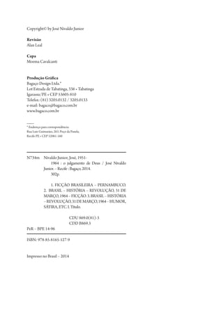 Copyright© by José Nivaldo Junior
Revisão
Alan Leal
Capa
Moema Cavalcanti
Produção Gráfica
Bagaço Design Ltda.*
Lot Estrada de Tabatinga, 336 • Tabatinga
Igarassu/PE • CEP 53605-810
Telefax: (81) 3205.0132 / 3205.0133
e-mail: bagaco@bagaco.com.br
www.bagaco.com.br
* Endereço para correspondência:
Rua Luiz Guimarães, 263. Poço da Panela,
Recife-PE • CEP 52061-160
N734m	 Nivaldo Junior, José, 1951-
1964 : o julgamento de Deus / José Nivaldo
Junior.–Recife:Bagaço,2014.
302p.
1. FICÇÃO BRASILEIRA – PERNAMBUCO.
2. BRASIL – HISTÓRIA – REVOLUÇÃO, 31 DE
MARÇO,1964–FICÇÃO.3.BRASIL–HISTÓRIA
–REVOLUÇÃO,31DEMARÇO,1964–HUMOR,
SÁTIRA,ETC.I.Título.
CDU 869.0(81)-3
CDD B869.3
PeR – BPE 14-96
ISBN: 978-85-8165-127-9
Impresso no Brasil – 2014
1964 O Julgamento de Deus.indd 2 10/03/2014 13:32:57
 