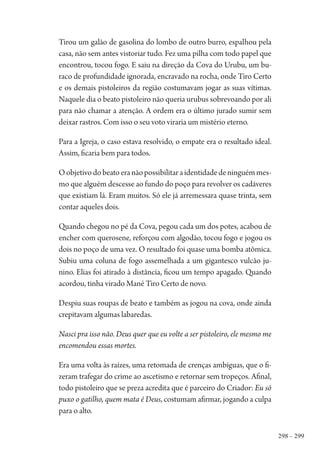 298 – 299
Tirou um galão de gasolina do lombo de outro burro, espalhou pela
casa, não sem antes vistoriar tudo. Fez uma pilha com todo papel que
encontrou, tocou fogo. E saiu na direção da Cova do Urubu, um bu-
raco de profundidade ignorada, encravado na rocha, onde Tiro Certo
e os demais pistoleiros da região costumavam jogar as suas vítimas.
Naquele dia o beato pistoleiro não queria urubus sobrevoando por ali
para não chamar a atenção. A ordem era o último jurado sumir sem
deixar rastros. Com isso o seu voto viraria um mistério eterno.
Para a Igreja, o caso estava resolvido, o empate era o resultado ideal.
Assim, ficaria bem para todos.
Oobjetivodobeatoeranãopossibilitaraidentidadedeninguémmes-
mo que alguém descesse ao fundo do poço para revolver os cadáveres
que existiam lá. Eram muitos. Só ele já arremessara quase trinta, sem
contar aqueles dois.
Quando chegou no pé da Cova, pegou cada um dos potes, acabou de
encher com querosene, reforçou com algodão, tocou fogo e jogou os
dois no poço de uma vez. O resultado foi quase uma bomba atômica.
Subiu uma coluna de fogo assemelhada a um gigantesco vulcão ju-
nino. Elias foi atirado à distância, ficou um tempo apagado. Quando
acordou, tinha virado Mané Tiro Certo de novo.
Despiu suas roupas de beato e também as jogou na cova, onde ainda
crepitavam algumas labaredas.
Nasci pra isso não. Deus quer que eu volte a ser pistoleiro, ele mesmo me
encomendou essas mortes.
Era uma volta às raízes, uma retomada de crenças ambíguas, que o fi-
zeram trafegar do crime ao ascetismo e retornar sem tropeços. Afinal,
todo pistoleiro que se preza acredita que é parceiro do Criador: Eu só
puxo o gatilho, quem mata é Deus, costumam afirmar, jogando a culpa
para o alto.
1964 O Julgamento de Deus.indd 299 10/03/2014 13:33:04
 
