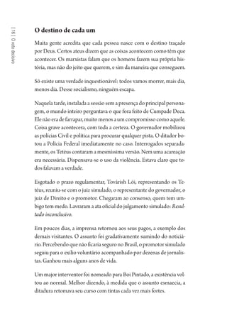[16]Ovotodecisivo
O destino de cada um
Muita gente acredita que cada pessoa nasce com o destino traçado
por Deus. Certos ateus dizem que as coisas acontecem como têm que
acontecer. Os marxistas falam que os homens fazem sua própria his-
tória, mas não do jeito que querem, e sim da maneira que conseguem.
Só existe uma verdade inquestionável: todos vamos morrer, mais dia,
menos dia. Desse socialismo, ninguém escapa.
Naquela tarde, instalada a sessão sem a presença do principal persona-
gem, o mundo inteiro perguntava o que fora feito de Cumpade Deca.
Elenãoeradefarrapar,muitomenosaumcompromissocomoaquele.
Coisa grave acontecera, com toda a certeza. O governador mobilizou
as polícias Civil e política para procurar qualquer pista. O ditador bo-
tou a Polícia Federal imediatamente no caso. Interrogados separada-
mente, os Tetéus contaram a mesmíssima versão. Nem uma acareação
era necessária. Dispensava-se o uso da violência. Estava claro que to-
dos falavam a verdade.
Esgotado o prazo regulamentar, Továrish Lói, representando os Te-
téus, reuniu-se com o juiz simulado, o representante do governador, o
juiz de Direito e o promotor. Chegaram ao consenso, quem tem um-
bigo tem medo. Lavraram a ata oficial do julgamento simulado: Resul-
tado inconclusivo.
Em poucos dias, a imprensa retornou aos seus pagos, a exemplo dos
demais visitantes. O assunto foi gradativamente sumindo do noticiá-
rio.PercebendoquenãoficariaseguronoBrasil,opromotorsimulado
seguiu para o exílio voluntário acompanhado por dezenas de jornalis-
tas. Ganhou mais alguns anos de vida.
Um major interventor foi nomeado para Boi Pintado, a existência vol-
tou ao normal. Melhor dizendo, à medida que o assunto esmaecia, a
ditadura retomava seu curso com tintas cada vez mais fortes.
1964 O Julgamento de Deus.indd 300 10/03/2014 13:33:04
 
