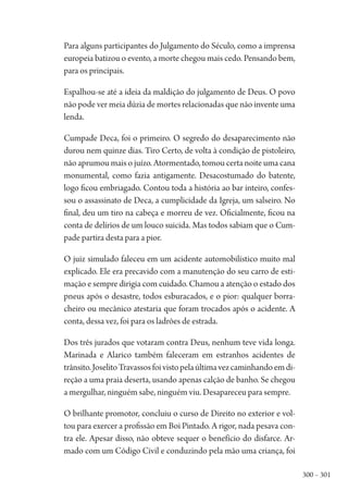 300 – 301
Para alguns participantes do Julgamento do Século, como a imprensa
europeia batizou o evento, a morte chegou mais cedo. Pensando bem,
para os principais.
Espalhou-se até a ideia da maldição do julgamento de Deus. O povo
não pode ver meia dúzia de mortes relacionadas que não invente uma
lenda.
Cumpade Deca, foi o primeiro. O segredo do desaparecimento não
durou nem quinze dias. Tiro Certo, de volta à condição de pistoleiro,
não aprumou mais o juízo. Atormentado, tomou certa noite uma cana
monumental, como fazia antigamente. Desacostumado do batente,
logo ficou embriagado. Contou toda a história ao bar inteiro, confes-
sou o assassinato de Deca, a cumplicidade da Igreja, um salseiro. No
final, deu um tiro na cabeça e morreu de vez. Oficialmente, ficou na
conta de delírios de um louco suicida. Mas todos sabiam que o Cum-
pade partira desta para a pior.
O juiz simulado faleceu em um acidente automobilístico muito mal
explicado. Ele era precavido com a manutenção do seu carro de esti-
mação e sempre dirigia com cuidado. Chamou a atenção o estado dos
pneus após o desastre, todos esburacados, e o pior: qualquer borra-
cheiro ou mecânico atestaria que foram trocados após o acidente. A
conta, dessa vez, foi para os ladrões de estrada.
Dos três jurados que votaram contra Deus, nenhum teve vida longa.
Marinada e Alarico também faleceram em estranhos acidentes de
trânsito.JoselitoTravassosfoivistopelaúltimavezcaminhandoemdi-
reção a uma praia deserta, usando apenas calção de banho. Se chegou
a mergulhar, ninguém sabe, ninguém viu. Desapareceu para sempre.
O brilhante promotor, concluiu o curso de Direito no exterior e vol-
tou para exercer a profissão em Boi Pintado. A rigor, nada pesava con-
tra ele. Apesar disso, não obteve sequer o benefício do disfarce. Ar-
mado com um Código Civil e conduzindo pela mão uma criança, foi
1964 O Julgamento de Deus.indd 301 10/03/2014 13:33:04
 