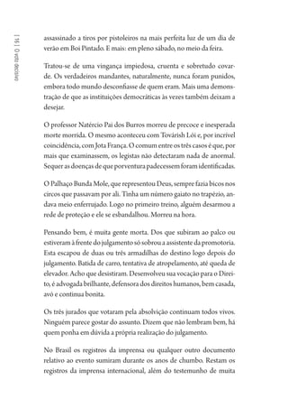 [16]Ovotodecisivo
assassinado a tiros por pistoleiros na mais perfeita luz de um dia de
verão em Boi Pintado. E mais: em pleno sábado, no meio da feira.
Tratou-se de uma vingança impiedosa, cruenta e sobretudo covar-
de. Os verdadeiros mandantes, naturalmente, nunca foram punidos,
embora todo mundo desconfiasse de quem eram. Mais uma demons-
tração de que as instituições democráticas às vezes também deixam a
desejar.
O professor Natércio Pai dos Burros morreu de precoce e inesperada
morte morrida. O mesmo aconteceu com Továrish Lói e, por incrível
coincidência,comJotaFrança.Ocomumentreostrêscasoséque,por
mais que examinassem, os legistas não detectaram nada de anormal.
Sequerasdoençasdequeporventurapadecessemforamidentificadas.
O Palhaço Bunda Mole, que representou Deus, sempre fazia bicos nos
circos que passavam por ali. Tinha um número gaiato no trapézio, an-
dava meio enferrujado. Logo no primeiro treino, alguém desarmou a
rede de proteção e ele se esbandalhou. Morreu na hora.
Pensando bem, é muita gente morta. Dos que subiram ao palco ou
estiveramàfrentedojulgamentosósobrouaassistentedapromotoria.
Esta escapou de duas ou três armadilhas do destino logo depois do
julgamento. Batida de carro, tentativa de atropelamento, até queda de
elevador. Acho que desistiram. Desenvolveu sua vocação para o Direi-
to, é advogada brilhante, defensora dos direitos humanos, bem casada,
avó e continua bonita.
Os três jurados que votaram pela absolvição continuam todos vivos.
Ninguém parece gostar do assunto. Dizem que não lembram bem, há
quem ponha em dúvida a própria realização do julgamento.
No Brasil os registros da imprensa ou qualquer outro documento
relativo ao evento sumiram durante os anos de chumbo. Restam os
registros da imprensa internacional, além do testemunho de muita
1964 O Julgamento de Deus.indd 302 10/03/2014 13:33:04
 