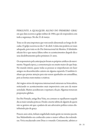 30 – 31
Pergunte a qualquer aluno do primeiro grau
em que data ocorreu o golpe militar de 1964, que ele responderá com
toda a segurança: No dia 31 de março.
Trata-se de uma impostura que vem sendo alimentada ao longo de dé-
cadas. O golpe ocorreu no dia 1º de abril. A data não poderia ser mais
adequada, pois trata-se do Dia Internacional da Mentira. E falsidades
oficiais foi o que nunca faltou sobre os acontecimentos daquele dia e
seus desdobramentos pelos próximos 21 anos.
Os responsáveis pela antecipação foram os próprios artífices do movi-
mento. Naquela época, a comemoração era muito maior do que hoje.
No mundo inteiro, quase todas as pessoas se empenhavam em fazer
amigos ou desconhecidos caírem em alguma esparrela. E também ti-
nham que prestar atenção para não serem apanhados em armadilhas,
pois as lorotas eram muitas e criativas.
Até órgãos sérios da imprensa internacional entravam na brincadeira,
noticiando os acontecimentos mais improváveis com ares da maior
seriedade. Muitos acreditavam e repetiam a ficção. Algumas tomavam
proporções globais.
Em Boi Pintado, antiga Boa Vista, era comum se espalharem naquele
diaasmaisvariadaspotocas.Desdeamortesúbitadealguémdequem
não se gostava até que a padaria de um adversário político estava dis-
tribuindo pão de graça.
Poucos anos atrás, tinham engabelado muita gente no mesmo pacote.
Seu Mulambinho era conhecido como o maior velhaco das redonde-
zas. Vivia encalacrado com Deus e o mundo. Cinicamente, adotava o
1964 O Julgamento de Deus.indd 31 10/03/2014 13:32:57
 