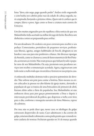 [2]Revoluçãooupiada?
lema “devo, não nego, pago quando puder”. Andava todo engomado
e com banha nos cabelos pelas ruas da cidade de cabeça erguida, na-
riz empinado, farejando a próxima vítima. Quem não te conhece que te
compre, falava o povo. Agia como se fosse a criatura mais correta do
Universo.
Um dos muitos enganados por ele espalhou a falsa notícia de que seu
Mulambinhotinhaacertadonamilhardojogodobicho.Receberaum
dinheirão e estava se preparando para arribar.
Foi um desadouro. Os credores em peso correram para receber o seu
pedaço. Comerciantes, prestadores de pequenos serviços, profissio-
nais liberais, agiotas, amigos ludibriados de boa-fé, dirigiram-se em
bandos à sua casa para não perderem a chance. Até diversas raparigas
daAvenida,comosechamavaazonadebaixomeretríciodeBoiPinta-
do, acorreram ao evento. Não eram poucas que tinham levado o popu-
lar xexo de seu Mulambinho. Ou seja, prestaram seus peculiares ser-
viços sem receber a remuneração acordada. Agora, engrossavam com
toda razão a malta irada que encurralou o homem na sua própria casa.
A enfurecida multidão destruiu todo o precário patrimônio do deve-
dor. Não sobrou um pote para contar a história. Nem mesmo os avi-
sos colocados às pressas no alto-falante da igreja matriz, alertando a
população de que se tratava de uma brincadeira de primeiro de abril,
fizeram efeito sobre a fúria do populacho. Seu Mulambinho só não
embarcou dessa para pior graças primeiramente a Deus e depois à
intervenção providencial da polícia, que dispersou a turba com tiros
para o alto, conforme a insuspeita narrativa de dona Mimosa, esposa
do caloteiro.
Por isso, não se pode dizer que, nesse caso, os ideólogos do golpe
estivessem desprovidos de razão. Caso admitissem o dia correto do
golpe,estariamdandocabimentoaumapiadaprontaqueomundoin-
teiro cuidaria de ironizar. Fecharam questão no 31 de março, quando
1964 O Julgamento de Deus.indd 32 10/03/2014 13:32:57
 