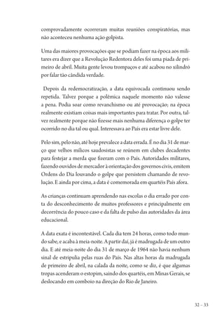 32 – 33
comprovadamente ocorreram muitas reuniões conspiratórias, mas
não aconteceu nenhuma ação golpista.
Uma das maiores provocações que se podiam fazer na época aos mili-
tares era dizer que a Revolução Redentora deles foi uma piada de pri-
meiro de abril. Muita gente levou trompaços e até acabou no xilindró
por falar tão cândida verdade.
Depois da redemocratização, a data equivocada continuou sendo
repetida. Talvez porque a polêmica naquele momento não valesse
a pena. Podia soar como revanchismo ou até provocação; na época
realmente existiam coisas mais importantes para tratar. Por outra, tal-
vez realmente porque não fizesse mais nenhuma diferença o golpe ter
ocorrido no dia tal ou qual. Interessava ao País era estar livre dele.
Pelosim,pelonão,atéhojeprevaleceadataerrada.Énodia31demar-
ço que velhos milicos saudosistas se reúnem em clubes decadentes
para festejar a merda que fizeram com o País. Autoridades militares,
fazendoouvidosdemercadoràorientaçãodosgovernoscivis,emitem
Ordens do Dia louvando o golpe que persistem chamando de revo-
lução. E ainda por cima, a data é comemorada em quartéis País afora.
As crianças continuam aprendendo nas escolas o dia errado por con-
ta do desconhecimento de muitos professores e principalmente em
decorrência do pouco caso e da falta de pulso das autoridades da área
educacional.
A data exata é incontestável. Cada dia tem 24 horas, como todo mun-
do sabe, e acaba à meia-noite. A partir daí, já é madrugada de um outro
dia. E até meia-noite do dia 31 de março de 1964 não havia nenhum
sinal de estripulia pelas ruas do País. Nas altas horas da madrugada
de primeiro de abril, na calada da noite, como se diz, é que algumas
tropas acenderam o estopim, saindo dos quartéis, em Minas Gerais, se
deslocando em comboio na direção do Rio de Janeiro.
1964 O Julgamento de Deus.indd 33 10/03/2014 13:32:57
 