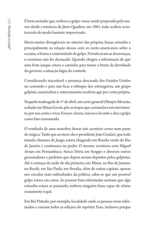 [2]Revoluçãooupiada?
É bom assinalar que, embora o golpe viesse sendo preparado pelo me-
nos desde a renúncia de Jânio Quadros, em 1961, tudo acabou acon-
tecendo de modo bastante improvisado.
Havia muitas divergências no interior das próprias forças armadas e
principalmente na relação dessas com os norte-americanos sobre a
ocasião, a forma e a intensidade do golpe. Prevaleceram as desavenças,
o consenso não foi alcançado. Quando chegou a informação de que
uma frota ianque estava a caminho para tomar a frente da derrubada
do governo, a situação fugiu do controle.
Considerando inaceitável a presença descarada dos Estados Unidos
no comando e para não ficar a reboque dos estrangeiros, um grupo
golpista, nacionalista e anticomunista resolveu agir por conta própria.
Naquelamadrugadade1ºdeabril,umcertogeneralOlímpioMourão,
sediadoemMinasGerais,pôsastropasquecomandavaemmovimen-
to, por sua conta e risco. Forçou a barra, iniciou o levante e deu o golpe
como fato consumado.
O resultado de uma manobra dessas não acontece como num passe
demágica.Tantoqueaomeio-diaopresidenteJoãoGoulart,quetodo
mundo chamava de Jango, estava chegando em Brasília vindo do Rio
de Janeiro e continuava no poder. O mesmo acontecia com Miguel
Arraes em Pernambuco, Seixas Dória em Sergipe e diversos outros
governadores e prefeitos que depois seriam depostos pelos golpistas.
Até o começo da tarde do dia primeiro, em Minas, no Rio de Janeiro,
no Recife, em São Paulo, em Brasília, além de outras capitais, apenas
nos círculos mais enfronhados da política, sabia-se que um possível
golpe estava em curso. As pessoas bem informadas sentiam que algo
estranho estava se passando, embora ninguém fosse capaz de relatar
exatamente o quê.
Em Boi Pintado, por exemplo, localidade onde as pessoas eram infor-
madas e ouviam todas as edições do repórter Esso, inclusive porque
1964 O Julgamento de Deus.indd 34 10/03/2014 13:32:57
 