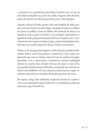 34 – 35
o noticiário era reproduzido pela Rádio Surubim, um serviço de
alto-falantes instalado nos postes da cidade, ninguém sabia absoluta-
mente de nada. Era um dia de quarta-feira como outro qualquer.
Naquele começo de tarde, quente como uma lambida do diabo, por-
que o inverno teimava em não chegar, um grupo de rapazes cochilava
em plena via pública. Como de hábito, descansavam do almoço na
calçada da matriz, quase em frente à casa paroquial. Aproveitavam a
agradável sombra proporcionada pela alta torre da igreja nova. O mo-
vimento da rua era quase nenhum, já que a maioria da população tam-
bém tirava um cochilo depois do almoço. Nada os incomodava.
Tratava-se de um grupo heterogêneo, conhecido pelo apelido de Pen-
sadores Tetéus, como eles mesmos se chamavam. O povo dizia sim-
plesmente que eram os Tetéus, nome de uma ave noturna da região,
aparentada com o quero-quero. Costumavam discutir madrugada
adentro os assuntos mais variados. Do sexo dos anjos à Guerra Fria,
das questões fundamentais da filosofia a um pênalti não marcado no
Clássico das Multidões. Por isso, durante a tarde, estavam sempre so-
nolentos, aproveitavam a modorra do horário para tirar um ronco.
De repente, chega todo esbaforido, suado feito tirador de espírito e
com a cara espantada de quem acabara de ver assombração, nada mais
nada menos que Továrish Lói.
1964 O Julgamento de Deus.indd 35 10/03/2014 13:32:57
 