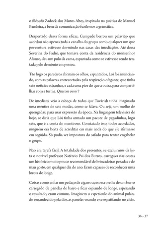 36 – 37
o filósofo Zadock dos Muros Altos, inspirado na poética de Manuel
Bandeira, a bem da comunicação fuzilemos a gramática.
Despertado dessa forma eficaz, Cumpade berrou um palavrão que
acordou não apenas toda a canalha do grupo como qualquer um que
porventura estivesse dormindo nas casas das imediações. Até dona
Severina do Padre, que tomava conta da residência do monsenhor
Afonso, deu um pulo da cama, espantada como se estivesse sendo ten-
tada pelo demônio em pessoa.
Tão logo os parceiros abriram os olhos, espantados, Lói foi anuncian-
do, com as palavras entrecortadas pela respiração ofegante, que tinha
sete notícias estranhas, e cada uma pior do que a outra, para comparti-
lhar com a turma. Querem ouvir?
De imediato, veio à cabeça de todos que Továrish tinha imaginado
uma mentira de sete modas, como se falava. Ou seja, um molho de
quengadas, para usar expressão da época. Na linguagem televisiva de
hoje, se diria que Lói tinha armado um pacote de pegadinhas, logo
sete, que é a conta do mentiroso. Constatado isso, todos acordados,
ninguém era besta de acreditar em mais nada do que ele afirmasse
em seguida. Só podia ser impostura do safado para tentar engabelar
o grupo.
Não era tarefa fácil. A totalidade dos presentes, se excluirmos da lis-
ta o notável professor Natércio Pai dos Burros, carregava nas costas
um histórico muito pouco recomendável de brincadeiras pesadas e de
mau gosto, em qualquer dia do ano. Eram capazes de reconhecer uma
lorota de longe.
Coisascomoenfiarumpedaçodecigarroacesonaorelhadeumburro
carregado de panelas de barro e ficar espiando de longe, esperando
o resultado, eram comuns. Imaginem o espetáculo do animal pulan-
do ensandecido pela dor, as panelas voando e se espatifando no chão.
1964 O Julgamento de Deus.indd 37 10/03/2014 13:32:57
 