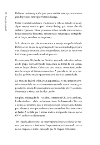 [2]Revoluçãooupiada?
Podia ser muito engraçado para quem assistia, mas representava um
grande prejuízo para o proprietário da carga.
Outra brincadeira da turma era afrouxar a cilha da sela do cavalo de
algum matuto parado na porta de uma bodega para tomar a bicada
saideira. Quando a vítima, geralmente já bem melada, tentava montar,
levava uma queda desajeitada e muitas vezes perigosa para a integrida-
de de braços, costelas e até do pescoço.
Maldade maior era colocar uma mutuca, ou seja, um pedacinho de
fósforo aceso, na cara de alguém que estivesse dormindo de papo para
o ar. Na reação instintiva à dor, o sujeito levava às mãos ao rosto com
toda a força, provocando uma forte pancada.
Recentemente, Risalvo Pezão, direitista assumido e desafeto declara-
do do grupo, estava dormindo numa mesa do bilhar de seu Janoca,
com os braços abertos. Colocaram uma mutuca no seu rosto, enfia-
ram-lhe um par de tamancos nas mãos. A pancada foi tão forte que
Risalvo quebrou o nariz e passou uns dois meses de cara inchada.
Noprimeirodeabril,sofisticavamaspatranhas.Noanoanterior,apro-
veitando que falar em marcianos estava na moda, aquele mesmo gru-
po adaptou a ideia de um americano que anos atrás, através do rádio,
disseminou o pânico nos Estados Unidos.
Em plena madrugada de 1º de abril, soltaram na Chã do Marinheiro,
localmaisaltodacidade,umbalãoemformadediscovoador.Tiveram
a astúcia de amarrar a peça a um jumento que carregava uma bateria
para alimentar luzes piscando em torno do artefato, feito uma árvore
de Natal. À medida que o animal andava, a impressão era a de que o
OVNI se deslocava lentamente.
Em seguida, eles mesmos se encarregaram de sair acordando as pes-
soas para mostrar o fenômeno. Em pouco tempo todo mundo estava
na rua em pânico, muitos pensando que 60 chegara com atraso.
1964 O Julgamento de Deus.indd 38 10/03/2014 13:32:57
 
