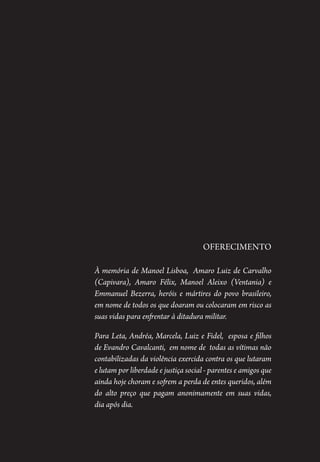 2 – 3
Oferecimento
À memória de Manoel Lisboa, Amaro Luiz de Carvalho
(Capivara), Amaro Félix, Manoel Aleixo (Ventania) e
Emmanuel Bezerra, heróis e mártires do povo brasileiro,
em nome de todos os que doaram ou colocaram em risco as
suas vidas para enfrentar à ditadura militar.
Para Leta, Andréa, Marcela, Luiz e Fidel, esposa e filhos
de Evandro Cavalcanti, em nome de todas as vítimas não
contabilizadas da violência exercida contra os que lutaram
e lutam por liberdade e justiça social - parentes e amigos que
ainda hoje choram e sofrem a perda de entes queridos, além
do alto preço que pagam anonimamente em suas vidas,
dia após dia.
1964 O Julgamento de Deus.indd 3 10/03/2014 13:32:57
 