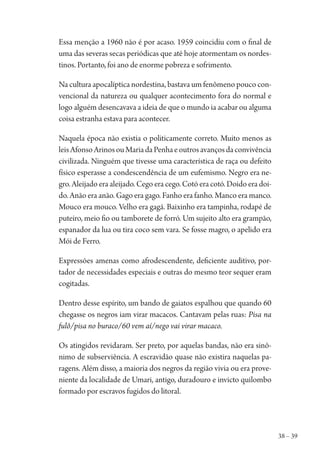 38 – 39
Essa menção a 1960 não é por acaso. 1959 coincidiu com o final de
uma das severas secas periódicas que até hoje atormentam os nordes-
tinos. Portanto, foi ano de enorme pobreza e sofrimento.
Na cultura apocalíptica nordestina, bastava um fenômeno pouco con-
vencional da natureza ou qualquer acontecimento fora do normal e
logo alguém desencavava a ideia de que o mundo ia acabar ou alguma
coisa estranha estava para acontecer.
Naquela época não existia o politicamente correto. Muito menos as
leisAfonsoArinosouMariadaPenhaeoutrosavançosdaconvivência
civilizada. Ninguém que tivesse uma característica de raça ou defeito
físico esperasse a condescendência de um eufemismo. Negro era ne-
gro. Aleijado era aleijado. Cego era cego. Cotó era cotó. Doido era doi-
do. Anão era anão. Gago era gago. Fanho era fanho. Manco era manco.
Mouco era mouco. Velho era gagá. Baixinho era tampinha, rodapé de
puteiro, meio fio ou tamborete de forró. Um sujeito alto era grampão,
espanador da lua ou tira coco sem vara. Se fosse magro, o apelido era
Mói de Ferro.
Expressões amenas como afrodescendente, deficiente auditivo, por-
tador de necessidades especiais e outras do mesmo teor sequer eram
cogitadas.
Dentro desse espírito, um bando de gaiatos espalhou que quando 60
chegasse os negros iam virar macacos. Cantavam pelas ruas: Pisa na
fulô/pisa no buraco/60 vem aí/nego vai virar macaco.
Os atingidos revidaram. Ser preto, por aquelas bandas, não era sinô-
nimo de subserviência. A escravidão quase não existira naquelas pa-
ragens. Além disso, a maioria dos negros da região vivia ou era prove-
niente da localidade de Umari, antigo, duradouro e invicto quilombo
formado por escravos fugidos do litoral.
1964 O Julgamento de Deus.indd 39 10/03/2014 13:32:58
 