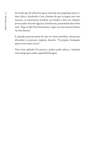 [2]Revoluçãooupiada?
De modo que ali sobrevivia quase intocada uma população preta re-
tinta, altiva e desaforada. Com a história de que os negros iam virar
macacos, os umarizenses invadiam aos bandos a feira nos sábados,
provocandoefazendoalgazarra.Parodiavam,cantarolandoaltoebom
som: “Pega na fulô/fica bem bacana/ negro vai virar macaco/branco
vai virar banana”.
E, quando passavam perto de uma ou várias mocinhas, ameaçavam
abocanhar os pescoços virginais, dizendo: “Te prepara, branquela,
quem vai te comer sou eu”.
Troco bem aplicado. Foi preciso a polícia pedir reforço e interferir
com energia para acabar aquela libertinagem.
1964 O Julgamento de Deus.indd 40 10/03/2014 13:32:58
 