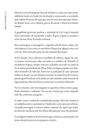 [2]Revoluçãooupiada?
Mostrou a tira do telégrafo cheia de furinhos e, como um cego semia-
nalfabeto lendo em braile, foi decifrando e anunciando as novidades
pela ordem. Primeiro, diz aqui que está em curso uma operação chama-
da Brother Sam, com o objetivo, parece, de anexar o Brasil aos Estados
Unidos.
A gargalhada geral não quebrou a seriedade de Lói. Logo Cumpade
Deca repreendeu de mentirinha a todos. Espera aí gente, o assunto é
sério mesmo, deixa Továrish continuar.
Bem, prosseguiu o mensageiro, a segunda entendi menos ainda, mas
está impresso. Com certeza o marinheiro Popeye tem alguma coisa a ver
com isso. Pelo menos faz parte do alto comando das tropas.
Aí foi danado. Deca reforçou os pedidos de silêncio. Agora ele esta-
va mesmo curioso para saber até onde ia a safadeza de Továrish. O
marinheiro Popeye, sempre com seu cachimbo escorado no canto da
boca, eterno pretendente de Olívia Palito, era figura popular nos dese-
nhos animados da televisão. Entre isso e participar de uma operação
militar no Brasil, vai uma distância enorme. Se ainda fosse Zé Carioca,
personagem brasileiro, vá lá, podia ter sido adotado como mascote de
algum pelotão. Mas um boneco americano, era mesmo hilariante.
Por isso mesmo, com essa ninguém se aguentou. Outra sonora garga-
lhada dominou o ambiente. Vai ver que teremos que comer espinafre
todo dia, comentou um gaiato.
A muito custo, a ordem foi restabelecida, porque, além das risadas, já
semultiplicavamoscomentários.Finalmente,comoprecáriosilêncio,
Lói pôde prosseguir. A terceira notícia conforme diz aqui é que tropas
do Exército marcham pela Via Dutra lideradas por uma vaca fardada.
A risadagem redobrou de tal maneira que começou a juntar gente, em
pouco tempo já parecia um pequeno comício.
1964 O Julgamento de Deus.indd 42 10/03/2014 13:32:58
 
