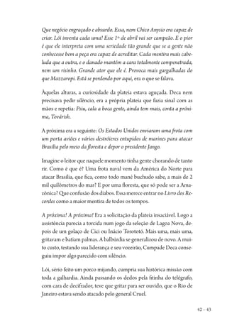 42 – 43
Que negócio engraçado e absurdo. Essa, nem Chico Anysio era capaz de
criar. Lói inventa cada uma! Esse 1º de abril vai ser campeão. E o pior
é que ele interpreta com uma seriedade tão grande que se a gente não
conhecesse bem a peça era capaz de acreditar. Cada mentira mais cabe-
luda que a outra, e o danado mantém a cara totalmente compenetrada,
nem um risinho. Grande ator que ele é. Provoca mais gargalhadas do
que Mazzaropi. Está se perdendo por aqui, era o que se falava.
Àquelas alturas, a curiosidade da plateia estava aguçada. Deca nem
precisava pedir silêncio, era a própria plateia que fazia sinal com as
mãos e repetia: Psiu, cala a boca gente, ainda tem mais, conta a próxi-
ma, Továrish.
A próxima era a seguinte: Os Estados Unidos enviaram uma frota com
um porta aviões e vários destróieres entupidos de marines para atacar
Brasília pelo meio da floresta e depor o presidente Jango.
Imagine o leitor que naquele momento tinha gente chorando de tanto
rir. Como é que é? Uma frota naval vem da América do Norte para
atacar Brasília, que fica, como todo mané buchudo sabe, a mais de 2
mil quilômetros do mar? E por uma floresta, que só pode ser a Ama-
zônica? Que confusão dos diabos. Essa merece entrar no Livro dos Re-
cordes como a maior mentira de todos os tempos.
A próxima! A próxima! Era a solicitação da plateia insaciável. Logo a
assistência parecia a torcida num jogo da seleção de Lagoa Nova, de-
pois de um golaço de Cici ou Inácio Torototó. Mais uma, mais uma,
gritavam e batiam palmas. A balbúrdia se generalizou de novo. A mui-
to custo, testando sua liderança e seu vozeirão, Cumpade Deca conse-
guiu impor algo parecido com silêncio.
Lói, sério feito um porco mijando, cumpria sua histórica missão com
toda a galhardia. Ainda passando os dedos pela fitinha do telégrafo,
com cara de decifrador, teve que gritar para ser ouvido, que o Rio de
Janeiro estava sendo atacado pelo general Cruel.
1964 O Julgamento de Deus.indd 43 10/03/2014 13:32:58
 