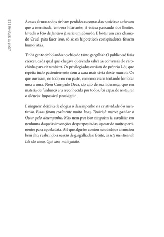 [2]Revoluçãooupiada?
A essas alturas todos tinham perdido as contas das notícias e achavam
que a mentirada, embora hilariante, já estava passando dos limites.
Invadir o Rio de Janeiro já seria um absurdo. E botar um cara chama-
do Cruel para fazer isso, só se os hipotéticos conspiradores fossem
humoristas.
Tinha gente embolando no chão de tanto gargalhar. O público só fazia
crescer, cada qual que chegava querendo saber as conversas de caro-
chinha para rir também. Os privilegiados ouviam do próprio Lói, que
repetia tudo pacientemente com a cara mais séria desse mundo. Os
que ouviram, no todo ou em parte, rememoravam tentando lembrar
uma a uma. Nem Cumpade Deca, do alto de sua liderança, que em
matéria de furdunço era reconhecida por todos, foi capaz de restaurar
o silêncio. Impossível prosseguir.
E ninguém deixava de elogiar o desempenho e a criatividade do men-
tiroso. Essas foram realmente muito boas, Továrish merece ganhar o
Oscar pelo desempenho. Mas nem por isso ninguém ia acreditar em
nenhuma daquelas invenções despropositadas, apesar de muito perti-
nentes para aquela data. Até que alguém contou nos dedos e anunciou
bem alto, reabrindo a sessão de gargalhadas: Gente, as sete mentiras de
Lói são cinco. Que cara mais gaiato.
1964 O Julgamento de Deus.indd 44 10/03/2014 13:32:58
 