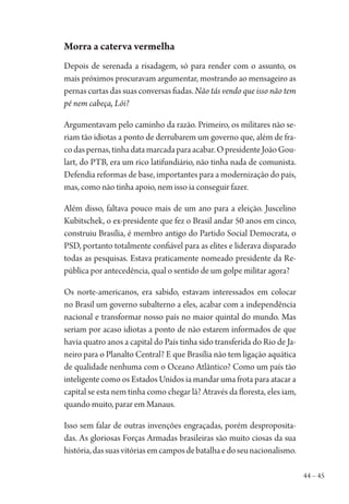 44 – 45
Morra a caterva vermelha
Depois de serenada a risadagem, só para render com o assunto, os
mais próximos procuravam argumentar, mostrando ao mensageiro as
pernas curtas das suas conversas fiadas. Não tás vendo que isso não tem
pé nem cabeça, Lói?
Argumentavam pelo caminho da razão. Primeiro, os militares não se-
riam tão idiotas a ponto de derrubarem um governo que, além de fra-
codaspernas,tinhadatamarcadaparaacabar.OpresidenteJoãoGou-
lart, do PTB, era um rico latifundiário, não tinha nada de comunista.
Defendia reformas de base, importantes para a modernização do país,
mas, como não tinha apoio, nem isso ia conseguir fazer.
Além disso, faltava pouco mais de um ano para a eleição. Juscelino
Kubitschek, o ex-presidente que fez o Brasil andar 50 anos em cinco,
construiu Brasília, é membro antigo do Partido Social Democrata, o
PSD, portanto totalmente confiável para as elites e liderava disparado
todas as pesquisas. Estava praticamente nomeado presidente da Re-
pública por antecedência, qual o sentido de um golpe militar agora?
Os norte-americanos, era sabido, estavam interessados em colocar
no Brasil um governo subalterno a eles, acabar com a independência
nacional e transformar nosso país no maior quintal do mundo. Mas
seriam por acaso idiotas a ponto de não estarem informados de que
havia quatro anos a capital do País tinha sido transferida do Rio de Ja-
neiro para o Planalto Central? E que Brasília não tem ligação aquática
de qualidade nenhuma com o Oceano Atlântico? Como um país tão
inteligente como os Estados Unidos ia mandar uma frota para atacar a
capital se esta nem tinha como chegar lá? Através da floresta, eles iam,
quando muito, parar em Manaus.
Isso sem falar de outras invenções engraçadas, porém desproposita-
das. As gloriosas Forças Armadas brasileiras são muito ciosas da sua
história,dassuasvitóriasemcamposdebatalhaedoseunacionalismo.
1964 O Julgamento de Deus.indd 45 10/03/2014 13:32:58
 