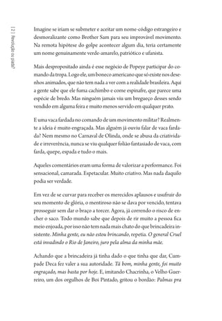 [2]Revoluçãooupiada?
Imagine se iriam se submeter e aceitar um nome-código estrangeiro e
desmoralizante como Brother Sam para seu improvável movimento.
Na remota hipótese do golpe acontecer algum dia, teria certamente
um nome genuinamente verde-amarelo, patriótico e ufanista.
Mais despropositado ainda é esse negócio de Popeye participar do co-
mandodatropa.Logoele,umbonecoamericanoquesóexistenosdese-
nhos animados, que não tem nada a ver com a realidade brasileira. Aqui
a gente sabe que ele fuma cachimbo e come espinafre, que parece uma
espécie de bredo. Mas ninguém jamais viu um bregueço desses sendo
vendido em alguma feira e muito menos servido em qualquer prato.
Eumavacafardadanocomandodeummovimentomilitar?Realmen-
te a ideia é muito engraçada. Mas alguém já ouviu falar de vaca farda-
da? Nem mesmo no Carnaval de Olinda, onde se abusa da criativida-
de e irreverência, nunca se viu qualquer folião fantasiado de vaca, com
farda, quepe, espada e tudo o mais.
Aqueles comentários eram uma forma de valorizar a performance. Foi
sensacional, camarada. Espetacular. Muito criativo. Mas nada daquilo
podia ser verdade.
Em vez de se curvar para receber os merecidos aplausos e usufruir do
seu momento de glória, o mentiroso não se dava por vencido, tentava
prosseguir sem dar o braço a torcer. Agora, já correndo o risco de en-
cher o saco. Todo mundo sabe que depois de rir muito a pessoa fica
meioenjoada,porissonãotemnadamaischatodoquebrincadeirain-
sistente. Minha gente, eu não estou brincando, repetia. O general Cruel
está invadindo o Rio de Janeiro, juro pela alma da minha mãe.
Achando que a brincadeira já tinha dado o que tinha que dar, Cum-
pade Deca fez valer a sua autoridade. Tá bom, minha gente, foi muito
engraçado, mas basta por hoje. E, imitando Chacrinha, o Velho Guer-
reiro, um dos orgulhos de Boi Pintado, gritou o bordão: Palmas pra
1964 O Julgamento de Deus.indd 46 10/03/2014 13:32:58
 