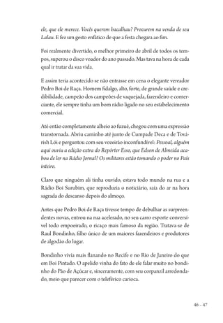 46 – 47
ele, que ele merece. Vocês querem bacalhau? Procurem na venda de seu
Lalau. E fez um gesto enfático de que a festa chegara ao fim.
Foi realmente divertido, o melhor primeiro de abril de todos os tem-
pos, superou o disco voador do ano passado. Mas tava na hora de cada
qual ir tratar da sua vida.
E assim teria acontecido se não entrasse em cena o elegante vereador
Pedro Boi de Raça. Homem fidalgo, alto, forte, de grande saúde e cre-
dibilidade, campeão dos campeões de vaquejada, fazendeiro e comer-
ciante, ele sempre tinha um bom rádio ligado no seu estabelecimento
comercial.
Atéentãocompletamentealheioaofuzuê,chegoucomumaexpressão
transtornada. Abriu caminho até junto de Cumpade Deca e de Tová-
rish Lói e perguntou com seu vozeirão inconfundível: Pessoal, alguém
aqui ouviu a edição extra do Repórter Esso, que Edson de Almeida aca-
bou de ler na Rádio Jornal? Os militares estão tomando o poder no País
inteiro.
Claro que ninguém ali tinha ouvido, estava todo mundo na rua e a
Rádio Boi Surubim, que reproduzia o noticiário, saía do ar na hora
sagrada do descanso depois do almoço.
Antes que Pedro Boi de Raça tivesse tempo de debulhar as surpreen-
dentes novas, entrou na rua acelerado, no seu carro esporte conversí-
vel todo empoeirado, o ricaço mais famoso da região. Tratava-se de
Raul Bondinho, filho único de um maiores fazendeiros e produtores
de algodão do lugar.
Bondinho vivia mais flanando no Recife e no Rio de Janeiro do que
em Boi Pintado. O apelido vinha do fato de ele falar muito no bondi-
nho do Pão de Açúcar e, sinceramente, com seu corpanzil arredonda-
do, meio que parecer com o teleférico carioca.
1964 O Julgamento de Deus.indd 47 10/03/2014 13:32:58
 