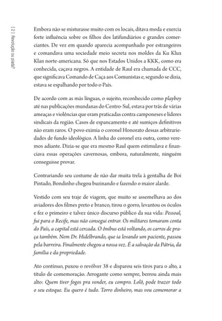 [2]Revoluçãooupiada?
Embora não se misturasse muito com os locais, ditava moda e exercia
forte influência sobre os filhos dos latifundiários e grandes comer-
ciantes. De vez em quando aparecia acompanhado por estrangeiros
e comandava uma sociedade meio secreta nos moldes da Ku Klux
Klan norte-americana. Só que nos Estados Unidos a KKK, como era
conhecida, caçava negros. A entidade de Raul era chamada de CCC,
quesignificavaComandodeCaçaaosComunistase,segundosedizia,
estava se espalhando por todo o País.
De acordo com as más línguas, o sujeito, reconhecido como playboy
até nas publicações mundanas do Centro-Sul, estava por trás de várias
ameaças e violências que eram praticadas contra camponeses e líderes
sindicais da região. Casos de espancamento e até sumiços definitivos
não eram raros. O povo eximia o coronel Honorato dessas arbitrarie-
dades de fundo ideológico. A linha do coronel era outra, como vere-
mos adiante. Dizia-se que era mesmo Raul quem estimulava e finan-
ciava essas operações cavernosas, embora, naturalmente, ninguém
conseguisse provar.
Contrariando seu costume de não dar muita trela à gentalha de Boi
Pintado, Bondinho chegou buzinando e fazendo o maior alarde.
Vestido com seu traje de viagem, que muito se assemelhava ao dos
aviadores dos filmes preto e branco, tirou o gorro, levantou os óculos
e fez o primeiro e talvez único discurso público da sua vida: Pessoal,
fui para o Recife, mas não consegui entrar. Os militares tomaram conta
do País, a capital está cercada. O ônibus está voltando, os carros de pra-
ça também. Nem Dr. Hidelbrando, que ia levando um paciente, passou
pela barreira. Finalmente chegou a nossa vez. É a salvação da Pátria, da
família e da propriedade.
Ato contínuo, puxou o revólver 38 e disparou seis tiros para o alto, a
título de comemoração. Arrogante como sempre, berrou ainda mais
alto: Quem tiver fogos pra vender, eu compro. Lolô, pode trazer todo
o seu estoque. Eu quero é tudo. Torro dinheiro, mas vou comemorar a
1964 O Julgamento de Deus.indd 48 10/03/2014 13:32:58
 