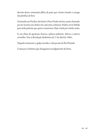 48 – 49
derrota desses comunistas filhos da puta que viviam tirando o sossego
das famílias de bem.
Avistando seu Pacífico do hotel e Doze Dedos do bar, assim chamado
por ter mesmo seis dedos em cada mão, ordenou: Podem servir bebida
para todo patriota que quiser comemorar. Hoje é tudo por minha conta.
E, em clima de apoteose, berrou a planos pulmões: Morra a caterva
vermelha. Viva a Revolução Redentora de 1º de abril de 1964...
Naquele momento, o golpe invadia a vida pacata de Boi Pintado.
Começava a história que desaguaria no julgamento de Deus.
1964 O Julgamento de Deus.indd 49 10/03/2014 13:32:58
 
