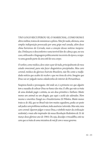 52 – 53
Tão logo recuperou-se, o marechal, como bom e
altivomilitar,tratoudeminimizarapilora.Não foi nada,afirmou, uma
simples indisposição provocada por uma gripe mal curada, além desse
clima horroroso do Cerrado, mais a emoção dessas notícias inespera-
das. Disfarçava o desconforto e uma terrível dor de cabeça que, no seu
caso, utilizando a linguagem politicamente incorreta da época, ocupa-
va uma grande parte da área útil do seu corpo.
O senhor, como médico, deve estar a par de tudo, principalmente do meu
estado emocional, para não fazer diagnósticos precipitados. Meu caro
coronel, médico do glorioso Exército Brasileiro, não lhe conto a malfa-
dada notícia que acabei de receber e que me tirou do sério. Imagine que
Deus vai ser julgado numa cidadezinha do interior de Pernambuco.
Suspirou fundo e prosseguiu: Até onde sei, é a primeira vez que alguém
tem a ousadia de colocar Deus no banco dos réus. E olhe que não se trata
de uma deidade pagã e extinta, ou um deus primitivo e bárbaro. Muito
menos um animal ou um dragão, que aqui e acolá são adorados. Nem
mesmo o sincrético Xangô ou o brasileiríssimo Zé Pilintra. Muito menos
trata-se de Alá, que no Brasil não tem muitos seguidores, podia ser posto
subjudicesemproblemanenhum,todaausênciaéatrevida.Masnão,meu
caro coronel. Querem julgar o nosso Deus, o símbolo maior da civilização
ocidental, o mais alto inspirador da nossa Revolução Redentora de 31 de
março desse glorioso ano de 1964. Ou seja, desculpe o trocadilho, está na
cara que se trata de uma iniciativa de má-fé com o nosso governo.
1964 O Julgamento de Deus.indd 53 10/03/2014 13:32:58
 