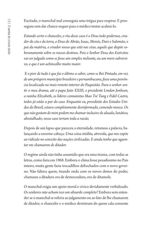 [3]Osambadocrioulodoido
Excitado, o marechal mal conseguia uma trégua para respirar. E pros-
seguiu sem dar chance sequer para o médico tentar acalmá-lo.
Estando certo o chanceler, o réu desse caso é o Deus todo poderoso, cria-
dor do céu e da terra, o Deus de Abrão, Isaac, Moisés, Davi e Salomão, o
pai da matéria, o criador nosso que está nos céus, aquele que dispõe so-
beranamente sobre os nossos destinos. Pois o Senhor Deus dos Exércitos
vai ser julgado como se fosse um simples meliante, ou um mero subversi-
vo, o que é um achincalhe muito maior.
E o pior de tudo é que fui o último a saber, como se Boi Pintado, em vez
de um próspero município brasileiro e pernambucano, fosse uma provín-
cia localizada no mais remoto interior do Paquistão. Para o senhor sen-
tir o meu drama, até o papa João XXIII, o presidente Lindon Jonhson,
a rainha Elizabeth, os líderes comunistas Mao Tsé Tung e Fidel Castro,
todos já estão a par do caso. Enquanto eu, presidente dos Estados Uni-
dos do Brasil, estava completamente desinformado, comendo mosca. Os
que não gostam de mim podem me chamar inclusive de aluado, lunático,
abestalhado; nesse caso teriam toda a razão.
Depois de um lapso que pareceu a eternidade, retomou a palavra, ba-
lançando a enorme cabeça: Uma coisa inédita, atrevida, que nos expõe
ao ridículo no conceito das nações civilizadas. E ainda tenho que aguen-
tar me chamarem de ditador.
O regime ainda não tinha assumido que era uma tirania, com todas as
letras, como faria em 1968. Embora o clima fosse pesadíssimo no País
inteiro, muita gente fazia trocadilhos debochados com o novo gover-
no. Não faltava quem, tirando onda com os novos donos do poder,
chamasse a ditadura ora de democradura, ora de ditamole.
O marechal exigia um apoio moral e cívico devidamente verbalizado.
Os senhores não acham isso um absurdo completo? Embora sem enten-
der se o marechal se referia ao julgamento ou ao fato de lhe chamarem
de ditador, o chanceler e o médico desistiram do quem cala consente
1964 O Julgamento de Deus.indd 54 10/03/2014 13:32:58
 