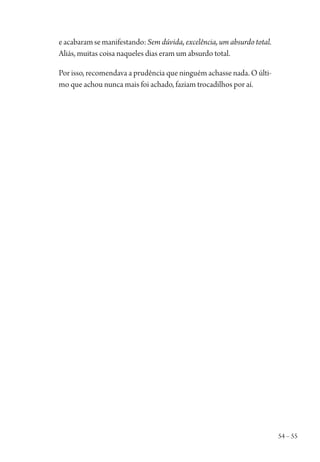 54 – 55
eacabaramsemanifestando:Sem dúvida, excelência, um absurdo total.
Aliás, muitas coisa naqueles dias eram um absurdo total.
Por isso, recomendava a prudência que ninguém achasse nada. O últi-
mo que achou nunca mais foi achado, faziam trocadilhos por aí.
1964 O Julgamento de Deus.indd 55 10/03/2014 13:32:58
 